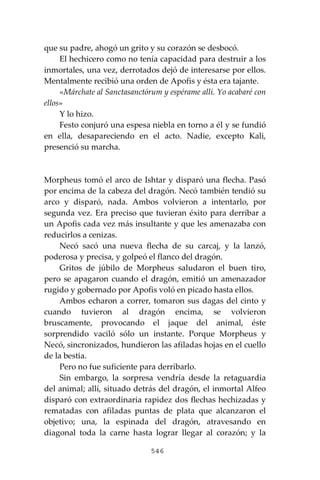 546
que su padre, ahogó un grito y su corazón se desbocó.
El hechicero como no tenía capacidad para destruir a los
inmortales, una vez, derrotados dejó de interesarse por ellos.
Mentalmente recibió una orden de Apofis y ésta era tajante.
«Márchate al Sanctasanctórum y espérame allí. Yo acabaré con
ellos»
Y lo hizo.
Festo conjuró una espesa niebla en torno a él y se fundió
en ella, desapareciendo en el acto. Nadie, excepto Kali,
presenció su marcha.
Morpheus tomó el arco de Ishtar y disparó una flecha. Pasó
por encima de la cabeza del dragón. Necó también tendió su
arco y disparó, nada. Ambos volvieron a intentarlo, por
segunda vez. Era preciso que tuvieran éxito para derribar a
un Apofis cada vez más insultante y que les amenazaba con
reducirlos a cenizas.
Necó sacó una nueva flecha de su carcaj, y la lanzó,
poderosa y precisa, y golpeó el flanco del dragón.
Gritos de júbilo de Morpheus saludaron el buen tiro,
pero se apagaron cuando el dragón, emitió un amenazador
rugido y gobernado por Apofis voló en picado hasta ellos.
Ambos echaron a correr, tomaron sus dagas del cinto y
cuando tuvieron al dragón encima, se volvieron
bruscamente, provocando el jaque del animal, éste
sorprendido vaciló sólo un instante. Porque Morpheus y
Necó, sincronizados, hundieron las afiladas hojas en el cuello
de la bestia.
Pero no fue suficiente para derribarlo.
Sin embargo, la sorpresa vendría desde la retaguardia
del animal; allí, situado detrás del dragón, el inmortal Alfeo
disparó con extraordinaria rapidez dos flechas hechizadas y
rematadas con afiladas puntas de plata que alcanzaron el
objetivo; una, la espinada del dragón, atravesando en
diagonal toda la carne hasta lograr llegar al corazón; y la
 