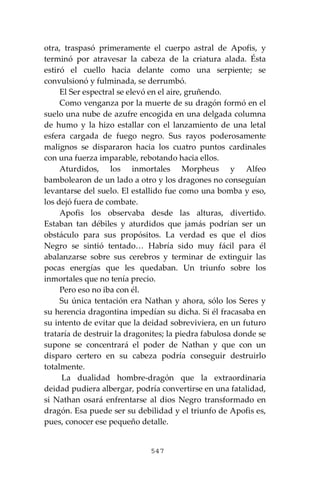 547
otra, traspasó primeramente el cuerpo astral de Apofis, y
terminó por atravesar la cabeza de la criatura alada. Ésta
estiró el cuello hacia delante como una serpiente; se
convulsionó y fulminada, se derrumbó.
El Ser espectral se elevó en el aire, gruñendo.
Como venganza por la muerte de su dragón formó en el
suelo una nube de azufre encogida en una delgada columna
de humo y la hizo estallar con el lanzamiento de una letal
esfera cargada de fuego negro. Sus rayos poderosamente
malignos se dispararon hacia los cuatro puntos cardinales
con una fuerza imparable, rebotando hacia ellos.
Aturdidos, los inmortales Morpheus y Alfeo
bambolearon de un lado a otro y los dragones no conseguían
levantarse del suelo. El estallido fue como una bomba y eso,
los dejó fuera de combate.
Apofis los observaba desde las alturas, divertido.
Estaban tan débiles y aturdidos que jamás podrían ser un
obstáculo para sus propósitos. La verdad es que el dios
Negro se sintió tentado… Habría sido muy fácil para él
abalanzarse sobre sus cerebros y terminar de extinguir las
pocas energías que les quedaban. Un triunfo sobre los
inmortales que no tenía precio.
Pero eso no iba con él.
Su única tentación era Nathan y ahora, sólo los Seres y
su herencia dragontina impedían su dicha. Si él fracasaba en
su intento de evitar que la deidad sobreviviera, en un futuro
trataría de destruir la dragonites; la piedra fabulosa donde se
supone se concentrará el poder de Nathan y que con un
disparo certero en su cabeza podría conseguir destruirlo
totalmente.
La dualidad hombre-dragón que la extraordinaria
deidad pudiera albergar, podría convertirse en una fatalidad,
si Nathan osará enfrentarse al dios Negro transformado en
dragón. Esa puede ser su debilidad y el triunfo de Apofis es,
pues, conocer ese pequeño detalle.
 