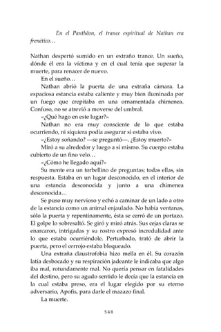548
En el Panthĕon, el trance espiritual de Nathan era
frenético…
Nathan despertó sumido en un extraño trance. Un sueño,
dónde él era la víctima y en el cual tenía que superar la
muerte, para renacer de nuevo.
En el sueño…
Nathan abrió la puerta de una extraña cámara. La
espaciosa estancia estaba caliente y muy bien iluminada por
un fuego que crepitaba en una ornamentada chimenea.
Confuso, no se atrevió a moverse del umbral.
«¿Qué hago en este lugar?»
Nathan no era muy consciente de lo que estaba
ocurriendo, ni siquiera podía asegurar si estaba vivo.
«¿Estoy soñando? ―se preguntó―. ¿Estoy muerto?»
Miró a su alrededor y luego a sí mismo. Su cuerpo estaba
cubierto de un fino velo…
«¿Cómo he llegado aquí?»
Su mente era un torbellino de preguntas; todas ellas, sin
respuesta. Estaba en un lugar desconocido, en el interior de
una estancia desconocida y junto a una chimenea
desconocida…
Se puso muy nervioso y echó a caminar de un lado a otro
de la estancia como un animal enjaulado. No había ventanas,
sólo la puerta y repentinamente, ésta se cerró de un portazo.
El golpe lo sobresaltó. Se giró y miró atrás. Sus cejas claras se
enarcaron, intrigadas y su rostro expresó incredulidad ante
lo que estaba ocurriéndole. Perturbado, trató de abrir la
puerta, pero el cerrojo estaba bloqueado.
Una extraña claustrofobia hizo mella en él. Su corazón
latía desbocado y su respiración jadeante le indicaba que algo
iba mal, rotundamente mal. No quería pensar en fatalidades
del destino, pero su agudo sentido le decía que la estancia en
la cual estaba preso, era el lugar elegido por su eterno
adversario, Apofis, para darle el mazazo final.
La muerte.
 