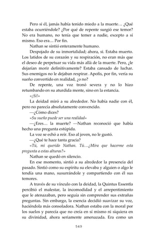 549
Pero si él, jamás había tenido miedo a la muerte… ¿Qué
estaba ocurriéndole? ¿Por qué de repente surgió ese temor?
No era humano, no tenía que temer a nadie, excepto a sí
mismo. Eso era… Por fin.
Nathan se sintió enteramente humano.
Despojado de su inmortalidad; ahora, si. Estaba muerto.
Los latidos de su corazón y su respiración, no eran más que
el deseo de perpetuar su vida más allá de la muerte. Pero, ¿le
dejarían morir definitivamente? Estaba cansado de luchar.
Sus enemigos no le dejaban respirar. Apofis, por fin, vería su
sueño convertido en realidad, ¿o no?
De repente, una voz tronó severa y no lo hizo
retumbando en su aturdida mente, sino en la estancia.
«¡Sí!»
La deidad miró a su alrededor. No había nadie con él,
pero no parecía absolutamente convencido.
⎯¿Cómo dices?
«Su sueño puede ser una realidad»
⎯¿Eres… la muerte? ⎯Nathan reconoció que había
hecho una pregunta estúpida.
La voz se echó a reír. Eso al joven, no le gustó.
⎯¿Qué te hace tanta gracia?
«Tú, mí querido Nathan. Tú…¿Mira que hacerme esta
pregunta a estas alturas?»
Nathan se quedó en silencio.
En ese momento, sintió a su alrededor la presencia del
pasado. Sintió como su espíritu su elevaba y alguien o algo le
tendía una mano, susurrándole y compartiendo con él sus
temores.
A través de su vínculo con la deidad, la Quintus Essentĭa
percibió el malestar, la incomodidad y el arrepentimiento
que le atenazaban, pero seguía sin comprender sus extrañas
preguntas. Sin embargo, la esencia decidió suavizar su voz,
haciéndola más consoladora. Nathan estaba con la moral por
los suelos y parecía que no creía en sí mismo ni siquiera en
su divinidad, ahora seriamente amenazada. Era como un
 