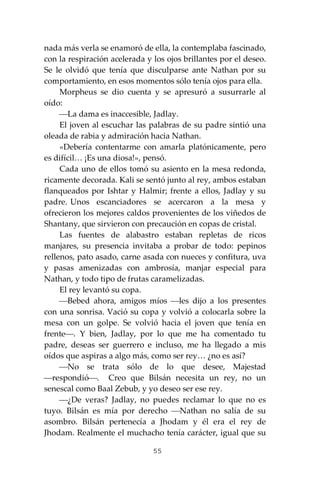 55
nada más verla se enamoró de ella, la contemplaba fascinado,
con la respiración acelerada y los ojos brillantes por el deseo.
Se le olvidó que tenía que disculparse ante Nathan por su
comportamiento, en esos momentos sólo tenía ojos para ella.
Morpheus se dio cuenta y se apresuró a susurrarle al
oído:
⎯La dama es inaccesible, Jadlay.
El joven al escuchar las palabras de su padre sintió una
oleada de rabia y admiración hacia Nathan.
«Debería contentarme con amarla platónicamente, pero
es difícil… ¡Es una diosa!», pensó.
Cada uno de ellos tomó su asiento en la mesa redonda,
ricamente decorada. Kali se sentó junto al rey, ambos estaban
flanqueados por Ishtar y Halmir; frente a ellos, Jadlay y su
padre. Unos escanciadores se acercaron a la mesa y
ofrecieron los mejores caldos provenientes de los viñedos de
Shantany, que sirvieron con precaución en copas de cristal.
Las fuentes de alabastro estaban repletas de ricos
manjares, su presencia invitaba a probar de todo: pepinos
rellenos, pato asado, carne asada con nueces y confitura, uva
y pasas amenizadas con ambrosía, manjar especial para
Nathan, y todo tipo de frutas caramelizadas.
El rey levantó su copa.
⎯Bebed ahora, amigos míos ⎯les dijo a los presentes
con una sonrisa. Vació su copa y volvió a colocarla sobre la
mesa con un golpe. Se volvió hacia el joven que tenía en
frente⎯. Y bien, Jadlay, por lo que me ha comentado tu
padre, deseas ser guerrero e incluso, me ha llegado a mis
oídos que aspiras a algo más, como ser rey… ¿no es así?
⎯No se trata sólo de lo que desee, Majestad
⎯respondió⎯. Creo que Bilsán necesita un rey, no un
senescal como Baal Zebub, y yo deseo ser ese rey.
⎯¿De veras? Jadlay, no puedes reclamar lo que no es
tuyo. Bilsán es mía por derecho ⎯Nathan no salía de su
asombro. Bilsán pertenecía a Jhodam y él era el rey de
Jhodam. Realmente el muchacho tenía carácter, igual que su
 