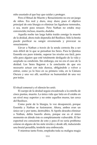 550
niño asustado al que hay que cuidar y proteger.
Pero el Ritual de Muerte y Renacimiento no era un juego
de niños. Era real y duro, muy duro; pues el objetivo
principal de esta liturgia es eliminar las ligaduras terrenales,
o sea, morir para renacer. Pero Nathan no estaba muy
convencido; incluso, muerto, dudaba.
Aquella noche tan larga había traído consigo la muerte
de la deidad, ahora todo dependía del Basilisco. Sólo la bestia
puede purificar su sangre envenenada y provocar su
renacimiento.
Llevar a Nathan a través de la senda correcta iba a ser
más difícil de lo que se pensaban los Seres. Para la Quintus
Essentĭa era puro trámite, superar los niveles era fácil, pero
sólo para alguien que esté totalmente desligado de la vida y
aceptado su condición. Sin embargo, ese no era el caso de la
deidad. Los Seres llegaron a la conclusión de que era
necesario actuar con más dureza, obligándole a volver a
entrar, como ya lo hizo en su primera vida, en la Cámara
Oscura y una vez allí, sacrificar su humanidad de una vez
por todas.
El ritual comenzó y el silencio les unió.
El cuerpo de la deidad seguía encadenado a la estrella de
cinco puntas, muerto. La única vida que latía en él estaba en
un nivel muy superior y no entre aquellos muros, tan cerca
del Basilisco.
Como parte de la liturgia, la voz desapareció, porque
Essentĭa y Nathan se fusionaron. Ahora, ambos eran un
único ser y por tanto, destruibles. Si Apofis deseaba eliminar
a Nathan, debía hacerlo ahora, porque ese es el único
momento en dónde éste es completamente vulnerable. El Ser
espectral era consciente de esto y para él no sería problema
colarse en alguno de los siete niveles y desde allí, induciendo
una brutal pesadilla, tenderle una emboscada.
Y mientras tanto Festo, empleaba toda su maligna magia
 