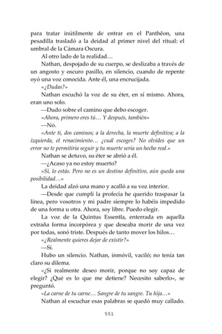 551
para tratar inútilmente de entrar en el Panthĕon, una
pesadilla trasladó a la deidad al primer nivel del ritual: el
umbral de la Cámara Oscura.
Al otro lado de la realidad…
Nathan, despojado de su cuerpo, se deslizaba a través de
un angosto y oscuro pasillo, en silencio, cuando de repente
oyó una voz conocida. Ante él, una encrucijada.
«¿Dudas?»
Nathan escuchó la voz de su éter, en sí mismo. Ahora,
eran uno solo.
⎯Dudo sobre el camino que debo escoger.
«Ahora, primero eres tú… Y después, también»
⎯No.
«Ante ti, dos caminos; a la derecha, la muerte definitiva; a la
izquierda, el renacimiento… ¿cuál escoges? No olvides que un
error no te permitiría seguir y tu muerte sería un hecho real.»
Nathan se detuvo, su éter se abrió a él.
⎯¿Acaso ya no estoy muerto?
«Sí, lo estás. Pero no es un destino definitivo, aún queda una
posibilidad…»
La deidad alzó una mano y acalló a su voz interior.
⎯Desde que cumplí la profecía he querido traspasar la
línea, pero vosotros y mi padre siempre lo habéis impedido
de una forma u otra. Ahora, soy libre. Puedo elegir.
La voz de la Quintus Essentĭa, enterrada en aquella
extraña forma incorpórea y que deseaba morir de una vez
por todas, sonó triste. Después de tanto mover los hilos…
«¿Realmente quieres dejar de existir?»
⎯Sí.
Hubo un silencio. Nathan, inmóvil, vaciló; no tenía tan
claro su dilema.
«¿Si realmente deseo morir, porque no soy capaz de
elegir? ¿Qué es lo que me detiene? Necesito saberlo», se
preguntó.
«La carne de tu carne… Sangre de tu sangre. Tu hija…»
Nathan al escuchar esas palabras se quedó muy callado.
 