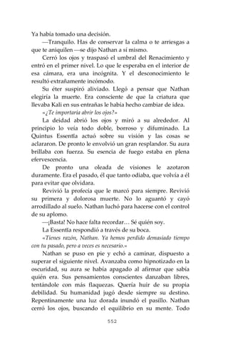 552
Ya había tomado una decisión.
⎯Tranquilo. Has de conservar la calma o te arriesgas a
que te aniquilen ⎯se dijo Nathan a sí mismo.
Cerró los ojos y traspasó el umbral del Renacimiento y
entró en el primer nivel. Lo que le esperaba en el interior de
esa cámara, era una incógnita. Y el desconocimiento le
resultó extrañamente incómodo.
Su éter suspiró aliviado. Llegó a pensar que Nathan
elegiría la muerte. Era consciente de que la criatura que
llevaba Kali en sus entrañas le había hecho cambiar de idea.
«¿Te importaría abrir los ojos?»
La deidad abrió los ojos y miró a su alrededor. Al
principio lo veía todo doble, borroso y difuminado. La
Quintus Essentĭa actuó sobre su visión y las cosas se
aclararon. De pronto le envolvió un gran resplandor. Su aura
brillaba con fuerza. Su esencia de fuego estaba en plena
efervescencia.
De pronto una oleada de visiones le azotaron
duramente. Era el pasado, él que tanto odiaba, que volvía a él
para evitar que olvidara.
Revivió la profecía que le marcó para siempre. Revivió
su primera y dolorosa muerte. No lo aguantó y cayó
arrodillado al suelo. Nathan luchó para hacerse con el control
de su aplomo.
⎯¡Basta! No hace falta recordar… Sé quién soy.
La Essentĭa respondió a través de su boca.
«Tienes razón, Nathan. Ya hemos perdido demasiado tiempo
con tu pasado, pero a veces es necesario.»
Nathan se puso en pie y echó a caminar, dispuesto a
superar el siguiente nivel. Avanzaba como hipnotizado en la
oscuridad, su aura se había apagado al afirmar que sabía
quién era. Sus pensamientos conscientes danzaban libres,
tentándole con más flaquezas. Quería huir de su propia
debilidad. Su humanidad jugó desde siempre su destino.
Repentinamente una luz dorada inundó el pasillo. Nathan
cerró los ojos, buscando el equilibrio en su mente. Todo
 