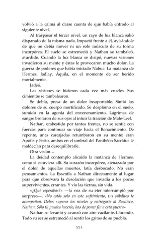 553
volvió a la calma al darse cuenta de que había entrado al
siguiente nivel.
Al traspasar el tercer nivel, un rayo de luz blanca salió
disparado de la misma nada. Impactó frente a él, avisándole
de que no debía mover ni un solo músculo de su forma
incorpórea. El suelo se estremeció y Nathan se tambaleó,
aturdido. Cuando la luz blanca se disipó, nuevas visiones
invadieron su mente y éstas le provocaron mucho dolor. La
guerra de poderes que había iniciado Nabuc. La matanza de
Hermes. Jadlay. Áquila, en el momento de ser herido
mortalmente.
Jadeó.
Las visiones se hicieron cada vez más crueles. Sus
cimientos se tambalearon.
Se dobló, presa de un dolor insoportable. Sintió los
dolores de su cuerpo mortificado. Se desplomó en el suelo,
sumido en la agonía del envenenamiento. Lágrimas de
sangre brotaron de sus ojos al intuir la traición de Male-Leel.
Nathan, embestido por tantos frentes, no se sentía con
fuerzas para continuar su viaje hacia el Renacimiento. De
repente, unas carcajadas retumbaron en su mente: eran
Apofis y Festo, ambos en el umbral del Panthĕon Sacrātus le
maldecían para desequilibrarle.
Otra visión…
La deidad contemplo alicaído la matanza de Hermes,
como si estuviera allí. Su corazón incorpóreo, atenazado por
el dolor de aquellas muertes, latía desbocado. No eran
pensamientos. La Essentĭa a Nathan directamente al lugar
para que observara la desolación que invadía a los pocos
supervivientes, errantes. Y vio las tierras, sin vida.
«¿Qué esperabas?» ⎯la voz de su éter interrumpió por
sorpresa⎯. «No estás solo en este sufrimiento, tus súbditos te
acompañan. Debes superar los niveles y entregarte al Basilisco,
Nathan. Sólo tú puedes hacerlo, has de poner fin a esta guerra»
Nathan se levantó y avanzó con aire vacilante. Llorando.
Todo su ser se estremeció al sentir los gritos de su pueblo.
 
