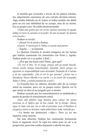 554
A medida que avanzaba a través de los planos astrales,
fue adquiriendo conciencia de una extraña división interna.
Algo estaba fallando en él. Jamás se había sentido tan débil;
pero no era una debilidad de su cuerpo, sino de su mente.
Era su propio caos. Se estaba desmoronando.
«Todas esas gentes que ves en las visiones necesitan tu ayuda.
Jadlay no tiene tu carisma ni tu poder. Él solo no puede. Su destino
es la muerte.»
Nathan se reveló.
⎯¡Nooo! Yo le envié a Esdras.
«Exacto. Y morirá por ti. Nabuc es mucho más fuerte»
⎯Áquila… ⎯se lamentó.
La Quintus Essentĭa le mostró imágenes de las luchas
que habían mantenido los inmortales con Festo y Apofis.
Nathan pudo ver a su padre, a Kali…
⎯¿Por qué me haces esto? Dime, ¿por qué?
«Tú eres el dios. Yo te juzgo, porque solo yo puedo hacerlo.
Llevas mucho tiempo lamentándote, deseando morir porque no
aguantas tu responsabilidad como divinidad. Dudando de ti mismo
y de tus capacidades. ¿No es eso lo que querías? ¿Acaso vas a
abandonar Nuevo Mundo a su suerte, o a la suerte del usurpador
Nabuc? Dime, ¿cuándo pondrás fin a esto?»
La Essentĭa hizo un silencio, deseaba salir de su cuerpo
astral un instante, para ver su propio rostro. Quería ver lo
que sentía un dios al ser juzgado por sí mismo.
Nathan acosado por los remordimientos se tambaleaba a
punto de perder el conocimiento astral.
«Una sola palabra tuya bastaría para colocar las piezas
correctas en el tablero que tú has creado. No lo olvides. Ahora,
sigue el viaje; esto que ves es sólo el principio, pues el Basilisco te
juzgará y contra su decisión, nadie podrá hacer nada, incluido yo»
⎯La bestia me destrozará ―dijo―. Pero ya no me
importa, estoy muerto.
Sin más dilación, Nathan fue caminando lentamente
hacia el siguiente nivel. Se tapó los oídos para no oír a su
propio éter, pero éste estaba dispuesto a abrirle los ojos.
 