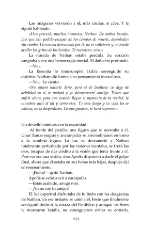 555
Las imágenes volvieron a él; más crudas, si cabe. Y le
siguió hablando.
«Han perecido muchos humanos, Nathan. De ambos bandos.
Los que han podido escapar de los campos de muerte, deambulan
sin rumbo. La esencia derramada por ti, no es suficiente y no puede
acallar los gritos de los heridos. Te necesitan, vivo.»
La mirada de Nathan estaba perdida. Su corazón
sangraba y era una hemorragia mortal. El daño era profundo.
⎯Yo…
La Essentĭa lo interrumpió. Había conseguido su
objetivo. Nathan dio forma a su pensamiento inconcluso.
⎯Yo… Lo siento.
«No quiero hacerte daño, pero si el Basilisco ve algo de
debilidad en ti, te matará y yo desapareceré contigo. Tienes que
sufrir ahora, para que cuando llegue el momento de la verdad, te
muestres ante él tal y como eres. Tú eres fuego y tu vida les es
valiosa, no la desperdicies. Lo que ganarás, te hará supremo.»
Un destello luminoso en la oscuridad.
Al fondo del pasillo, una figura que se acercaba a él.
Unas llamas negras y anaranjadas se arremolinaron en torno
a la sombría figura. La luz se desvaneció y Nathan
totalmente perturbado por las visiones mentales, se frotó los
ojos, incapaz de dar crédito a la visión que tenía frente a él.
Pero no era una visión, sino Apofis dispuesto a darle el golpe
final, ahora que él estaba en sus horas más bajas, después del
envenenamiento.
⎯¡Fuera! ⎯gritó Nathan.
Apofis se echó a reír a carcajadas.
⎯Estás acabado, amigo mío.
⎯¡Yo no soy tu amigo!
El Ser espectral disfrutaba de lo lindo con las desgracias
de Nathan. En ese instante se unió a él, Festo que finalmente
consiguió destruir la coraza del Panthĕon y aunque los Seres
le mostraron batalla, no consiguieron evitar su entrada.
 