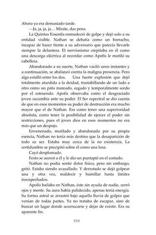 556
Ahora ya era demasiado tarde.
⎯Ja, ja, ja, ja… Mírate, das pena.
La Quintus Essentĭa enmudeció de golpe y dejó solo a su
entidad visible. Nathan se debatía como un borracho,
incapaz de hacer frente a su adversario que parecía llevarle
siempre la delantera. El nerviosismo crepitaba en él como
una descarga eléctrica al recordar como Apofis le mutiló su
cabellera.
Abandonado a su suerte, Nathan vaciló unos instantes y
a continuación, se abalanzó contra la maligna presencia. Pero
algo estalló entre los dos. Una fuerte explosión que dejó
totalmente aturdida a la deidad, trastabillando de un lado a
otro como un pato mareado, cegado y temporalmente sordo
por el estruendo. Apofis observaba como el desgraciado
joven sucumbía ante su poder. El Ser espectral se dio cuenta
de que en esos momentos su poder de destrucción era mucho
mayor que el de Nathan. Era como tener una superioridad
absoluta, como tener la posibilidad de ejercer el poder sin
restricciones, pues el joven dios en esos momentos no era
más que un despojo.
Envenenado, mutilado y abandonado por su propia
esencia, Nathan no tenía más destino que la desaparición de
todo su ser. Estaba muy cerca de la no existencia. La
certidumbre se precipitó sobre él como una losa.
Cayó desplomado.
Festo se acercó a él y le dio un puntapié en el costado.
Nathan no podía sentir dolor físico, pero sin embargo,
gritó. Estaba siendo avasallado. Y derrotado se dejó golpear
una y otra vez, maldecir y humillar hasta límites
insospechados.
Apofis bailaba en Nathan, éste sin ayuda de nadie, cerró
ojos y mente. Su aura había palidecido, apenas tenía energía.
Su forma astral se arrastró bajo aquella lluvia de golpes que
venían de todas partes. Ya no trataba de escapar, sino de
buscar un lugar donde acurrucarse y dejar de existir. Era su
aparente fin.
 