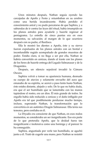 557
Unos minutos después, Nathan seguía oyendo las
carcajadas de Apofis y Festo y retumbaban en su cerebro
como una herida incandescente. Había perdido el
conocimiento astral y no pudo percatarse de que Saphira, y a
sabiendas de ir contra las leyes del ritual, había irrumpido en
los planos astrales para ayudarle y hacerle regresar al
pentagrama. La estrella de cinco puntas era en esos
momentos, su salvación; al margen de lo que ocurriera
después con su padre, el Basilisco.
Ella le mostró los dientes a Apofis, éste y su siervo
fueron expulsados de los planos astrales con un bestial e
inconfundible rugido acompañado de grandes muestras de
poder. Estaba claro, si no llega a ser por ella, Nathan se
habría convertido en cenizas, dando al traste con los planes
de los Seres de hacerle entrega del Legado Salmanasar y de la
Dragonites.
Después, un silencio sepulcral invadió la Cámara
Oscura.
Saphira volvió a tomar su apariencia humana, desnudo
su cuerpo de atavíos y solamente envuelto del aura que
emanaba de su espíritu, se acercó a paso lento hasta Nathan,
éste estaba distante, alejado y solo. De lo que no había duda,
era que el ser humillado que se lamentaba con las manos
tapándose el rostro, era un dios. Él más grande de todos. Su
orgullo había sido reducido a cenizas y el daño infligido por
Apofis era tal que posiblemente perdurase mucho tiempo,
incluso, superando Nathan, la transformación que lo
convertiría en un auténtico Dragón Salmanasar. Ella tenía sus
temores, pero confiaba en él.
La Dryadis era consciente de que Nathan, en esos malos
momentos, se consideraba un ser insignificante. Eso era parte
de lo que pretendía Apofis, que la deidad fuera tan
insignificante e inofensiva como una hormiga y al parecer lo
ha conseguido.
Saphira, angustiada por verle tan humillado, se agachó
junto a él. Trató de cogerle una mano, pero Nathan se resistió
 