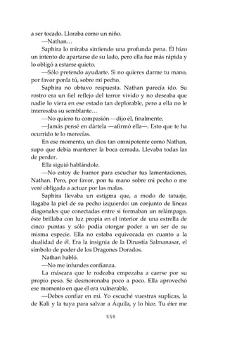 558
a ser tocado. Lloraba como un niño.
⎯Nathan…
Saphira lo miraba sintiendo una profunda pena. Él hizo
un intento de apartarse de su lado, pero ella fue más rápida y
lo obligó a estarse quieto.
⎯Sólo pretendo ayudarte. Si no quieres darme tu mano,
por favor ponla tú, sobre mi pecho.
Saphira no obtuvo respuesta. Nathan parecía ido. Su
rostro era un fiel reflejo del terror vivido y no deseaba que
nadie lo viera en ese estado tan deplorable, pero a ella no le
interesaba su semblante…
⎯No quiero tu compasión ⎯dijo él, finalmente.
⎯Jamás pensé en dártela ―afirmó ella―. Esto que te ha
ocurrido te lo merecías.
En ese momento, un dios tan omnipotente como Nathan,
supo que debía mantener la boca cerrada. Llevaba todas las
de perder.
Ella siguió hablándole.
⎯No estoy de humor para escuchar tus lamentaciones,
Nathan. Pero, por favor, pon tu mano sobre mi pecho o me
veré obligada a actuar por las malas.
Saphira llevaba un estigma que, a modo de tatuaje,
llagaba la piel de su pecho izquierdo: un conjunto de líneas
diagonales que conectadas entre sí formaban un relámpago,
éste brillaba con luz propia en el interior de una estrella de
cinco puntas y sólo podía otorgar poder a un ser de su
misma especie. Ella no estaba equivocada en cuanto a la
dualidad de él. Era la insignia de la Dinastía Salmanasar, el
símbolo de poder de los Dragones Dorados.
Nathan habló.
⎯No me infundes confianza.
La máscara que le rodeaba empezaba a caerse por su
propio peso. Se desmoronaba poco a poco. Ella aprovechó
ese momento en que él era vulnerable.
⎯Debes confiar en mí. Yo escuché vuestras suplicas, la
de Kali y la tuya para salvar a Áquila, y lo hice. Tu éter me
 