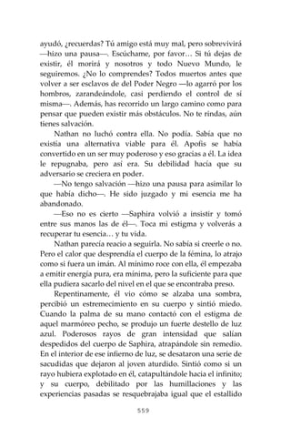 559
ayudó, ¿recuerdas? Tú amigo está muy mal, pero sobrevivirá
⎯hizo una pausa⎯. Escúchame, por favor… Si tú dejas de
existir, él morirá y nosotros y todo Nuevo Mundo, le
seguiremos. ¿No lo comprendes? Todos muertos antes que
volver a ser esclavos de del Poder Negro ―lo agarró por los
hombros, zarandeándole, casi perdiendo el control de sí
misma⎯. Además, has recorrido un largo camino como para
pensar que pueden existir más obstáculos. No te rindas, aún
tienes salvación.
Nathan no luchó contra ella. No podía. Sabía que no
existía una alternativa viable para él. Apofis se había
convertido en un ser muy poderoso y eso gracias a él. La idea
le repugnaba, pero así era. Su debilidad hacía que su
adversario se creciera en poder.
⎯No tengo salvación ⎯hizo una pausa para asimilar lo
que había dicho⎯. He sido juzgado y mi esencia me ha
abandonado.
⎯Eso no es cierto ⎯Saphira volvió a insistir y tomó
entre sus manos las de él⎯. Toca mi estigma y volverás a
recuperar tu esencia… y tu vida.
Nathan parecía reacio a seguirla. No sabía si creerle o no.
Pero el calor que desprendía el cuerpo de la fémina, lo atrajo
como si fuera un imán. Al mínimo roce con ella, él empezaba
a emitir energía pura, era mínima, pero la suficiente para que
ella pudiera sacarlo del nivel en el que se encontraba preso.
Repentinamente, él vio cómo se alzaba una sombra,
percibió un estremecimiento en su cuerpo y sintió miedo.
Cuando la palma de su mano contactó con el estigma de
aquel marmóreo pecho, se produjo un fuerte destello de luz
azul. Poderosos rayos de gran intensidad que salían
despedidos del cuerpo de Saphira, atrapándole sin remedio.
En el interior de ese infierno de luz, se desataron una serie de
sacudidas que dejaron al joven aturdido. Sintió como si un
rayo hubiera explotado en él, catapultándole hacia el infinito;
y su cuerpo, debilitado por las humillaciones y las
experiencias pasadas se resquebrajaba igual que el estallido
 