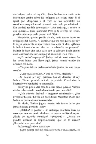 56
verdadero padre, el rey Ciro. Pues Nathan era quién más
informado estaba sobre los orígenes del joven, pero él al
igual que Morpheus y el resto de los inmortales no
consideraban que fuera el momento adecuado para decírselo.
Esa verdad, tendría que esperar⎯. Sin embargo, si es eso lo
que quieres… Bien, ¡gánatelo! Pero si te ofrezco un reino,
puedes estar seguro de que no será Bilsán.
Morpheus, que no perdía detalle, tenía tensos todos los
músculos del cuerpo. Al escuchar que su hijo quería ser rey
le cogió totalmente desprevenido. No tenía ni idea. «¿Quién
le habrá inculcado esa idea en la cabeza?», se preguntó.
Halmir le hizo una seña para que se calmase. Sabía cuales
eran las intenciones de su hijo y el asunto no iría a más.
⎯¿En serio? ⎯preguntó Jadlay casi sin creérselo⎯. En
las pocas horas que llevo aquí, jamás hemos estado de
acuerdo con nada.
⎯Ya, pero tal vez podamos trabajar juntos por una causa
común.
⎯¿Una causa común? ¿A qué os referís, Majestad?
⎯Si deseas ser rey, primero has de derrotar al rey
Nabuc. Tiene oprimido a todo su pueblo. Concédeles la
libertad y yo bendeciré tu coronación.
Jadlay no podía dar crédito a sus oídos. ¿Acaso Nathan
estaba hablando de una declaración de guerra oculta?
—¿Me ofrecéis Esdras? —preguntó asombrado—. ¿Sin
presentar batalla? Lo veo un poco difícil, Majestad. Dudo que
Nabuc se quede de manos cruzadas
Sin duda, Nathan jugaba fuerte; más fuerte de lo que
jamás hubiera pensado Jadlay.
⎯¿Batalla? Es posible… Sin embargo, si se hace bien, no
creo que sea necesario declarar la guerra —dijo el rey—.
¿Estás de acuerdo conmigo? —preguntó—. ¿Acaso no
puedes abordar la responsabilidad que se te ofrece?
¡Demuéstrame que vales!
Jadlay tragó saliva, carraspeó.
⎯Debo pensar qué me estáis ofreciendo una alianza, ¿es
 