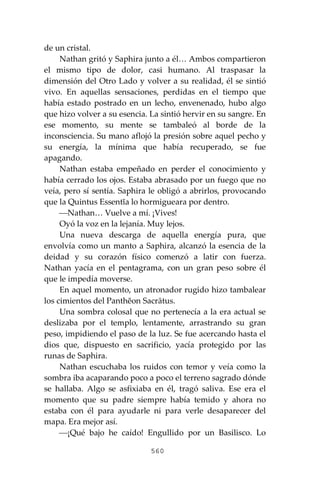 560
de un cristal.
Nathan gritó y Saphira junto a él… Ambos compartieron
el mismo tipo de dolor, casi humano. Al traspasar la
dimensión del Otro Lado y volver a su realidad, él se sintió
vivo. En aquellas sensaciones, perdidas en el tiempo que
había estado postrado en un lecho, envenenado, hubo algo
que hizo volver a su esencia. La sintió hervir en su sangre. En
ese momento, su mente se tambaleó al borde de la
inconsciencia. Su mano aflojó la presión sobre aquel pecho y
su energía, la mínima que había recuperado, se fue
apagando.
Nathan estaba empeñado en perder el conocimiento y
había cerrado los ojos. Estaba abrasado por un fuego que no
veía, pero sí sentía. Saphira le obligó a abrirlos, provocando
que la Quintus Essentĭa lo hormigueara por dentro.
⎯Nathan… Vuelve a mí. ¡Vives!
Oyó la voz en la lejanía. Muy lejos.
Una nueva descarga de aquella energía pura, que
envolvía como un manto a Saphira, alcanzó la esencia de la
deidad y su corazón físico comenzó a latir con fuerza.
Nathan yacía en el pentagrama, con un gran peso sobre él
que le impedía moverse.
En aquel momento, un atronador rugido hizo tambalear
los cimientos del Panthĕon Sacrātus.
Una sombra colosal que no pertenecía a la era actual se
deslizaba por el templo, lentamente, arrastrando su gran
peso, impidiendo el paso de la luz. Se fue acercando hasta el
dios que, dispuesto en sacrificio, yacía protegido por las
runas de Saphira.
Nathan escuchaba los ruidos con temor y veía como la
sombra iba acaparando poco a poco el terreno sagrado dónde
se hallaba. Algo se asfixiaba en él, tragó saliva. Ese era el
momento que su padre siempre había temido y ahora no
estaba con él para ayudarle ni para verle desaparecer del
mapa. Era mejor así.
⎯¡Qué bajo he caído! Engullido por un Basilisco. Lo
 