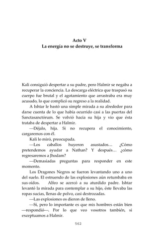 562
Acto V
La energía no se destruye, se transforma
Kali consiguió despertar a su padre, pero Halmir se negaba a
recuperar la conciencia. La descarga eléctrica que traspasó su
cuerpo fue brutal y el agotamiento que arrastraba era muy
acusado, lo que complicó su regreso a la realidad.
A Ishtar le bastó una simple mirada a su alrededor para
darse cuenta de lo que había ocurrido casi a las puertas del
Sanctasanctórum. Se volvió hacia su hija y vio que ésta
trataba de despertar a Halmir.
⎯Déjalo, hija. Si no recupera el conocimiento,
cargaremos con él.
Kali lo miró, preocupada.
⎯Los caballos huyeron asustados… ¿Cómo
pretendemos ayudar a Nathan? Y después… ¿cómo
regresaremos a Jhodam?
⎯Demasiadas preguntas para responder en este
momento.
Los Dragones Negros se fueron levantando uno a uno
del suelo. El estruendo de las explosiones aún retumbaba en
sus oídos. Alfeo se acercó a su aturdido padre. Ishtar
levantó la mirada para contemplar a su hijo, éste llevaba las
ropas sucias, llenas de polvo, casi destrozadas.
⎯Las explosiones os dieron de lleno.
⎯Sí, pero lo importante es que mis hombres están bien
⎯respondió⎯. Por lo que veo vosotros también, si
exceptuamos a Halmir.
 