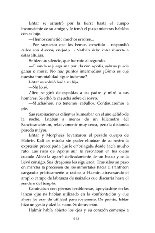563
Ishtar se arrastró por la tierra hasta el cuerpo
inconsciente de su amigo y le tomó el pulso mientras hablaba
con su hijo.
⎯Hemos cometido muchos errores…
⎯Por supuesto que los hemos cometido ⎯respondió
Alfeo con dureza, enojado⎯. Nathan debe estar muerto a
estas alturas.
Se hizo un silencio, que fue roto al segundo.
―Cuando se juega una partida con Apofis, sólo se puede
ganar o morir. No hay puntos intermedios ¿Cómo es qué
nuestra inmortalidad sigue indemne?
Ishtar se volvió hacia su hijo.
⎯No lo sé.
Alfeo se giró de espaldas a su padre y miró a sus
hombres. Se echó la capucha sobre el rostro.
⎯Muchachos, no tenemos caballos. Continuaremos a
pie.
Sus respiraciones calientes humeaban en el aire gélido de
la noche. Estaban a menos de un kilómetro del
Sanctasanctórum, relativamente muy cerca, pero la distancia
parecía mayor.
Ishtar y Morpheus levantaron el pesado cuerpo de
Halmir. Kali les miraba sin poder eliminar de su rostro la
expresión preocupada que le embriagaba desde hacía mucho
rato. Las risas de Apofis aún le resonaban en los oídos
cuando Alfeo la agarró delicadamente de un brazo y se la
llevó consigo. Sus dragones les siguieron. Tras ellos se puso
en marcha la procesión de los inmortales hacia el Panthĕon
cargando prácticamente a rastras a Halmir, atravesando el
amplio campo de labranza de maizales que discurría hasta el
sendero del templo.
Caminaban con piernas temblorosas, apoyándose en las
lanzas que no habían utilizado en la confrontación y que
ahora les eran de utilidad para sostenerse. De pronto, Ishtar
hizo un gesto y alzó la mano. Se detuvieron.
Halmir había abierto los ojos y su corazón comenzó a
 