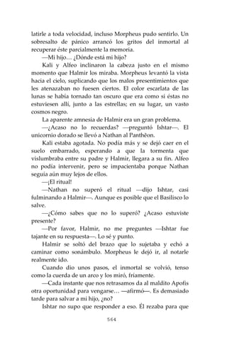 564
latirle a toda velocidad, incluso Morpheus pudo sentirlo. Un
sobresalto de pánico arrancó los gritos del inmortal al
recuperar éste parcialmente la memoria.
⎯Mi hijo… ¿Dónde está mi hijo?
Kali y Alfeo inclinaron la cabeza justo en el mismo
momento que Halmir los miraba. Morpheus levantó la vista
hacia el cielo, suplicando que los malos presentimientos que
les atenazaban no fuesen ciertos. El color escarlata de las
lunas se había tornado tan oscuro que era como si éstas no
estuviesen allí, junto a las estrellas; en su lugar, un vasto
cosmos negro.
La aparente amnesia de Halmir era un gran problema.
⎯¿Acaso no lo recuerdas? ⎯preguntó Ishtar⎯. El
unicornio dorado se llevó a Nathan al Panthĕon.
Kali estaba agotada. No podía más y se dejó caer en el
suelo embarrado, esperando a que la tormenta que
vislumbraba entre su padre y Halmir, llegara a su fin. Alfeo
no podía intervenir, pero se impacientaba porque Nathan
seguía aún muy lejos de ellos.
⎯¡El ritual!
⎯Nathan no superó el ritual ⎯dijo Ishtar, casi
fulminando a Halmir⎯. Aunque es posible que el Basilisco lo
salve.
⎯¿Cómo sabes que no lo superó? ¿Acaso estuviste
presente?
⎯Por favor, Halmir, no me preguntes ⎯Ishtar fue
tajante en su respuesta⎯. Lo sé y punto.
Halmir se soltó del brazo que lo sujetaba y echó a
caminar como sonámbulo. Morpheus le dejó ir, al notarle
realmente ido.
Cuando dio unos pasos, el inmortal se volvió, tenso
como la cuerda de un arco y los miró, fríamente.
⎯Cada instante que nos retrasamos da al maldito Apofis
otra oportunidad para vengarse… ―afirmó―. Es demasiado
tarde para salvar a mi hijo, ¿no?
Ishtar no supo que responder a eso. Él rezaba para que
 