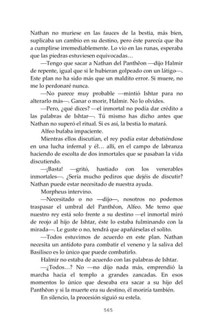 565
Nathan no muriese en las fauces de la bestia, más bien,
suplicaba un cambio en su destino, pero éste parecía que iba
a cumplirse irremediablemente. Lo vio en las runas, esperaba
que las piedras estuviesen equivocadas…
⎯Tengo que sacar a Nathan del Panthĕon ⎯dijo Halmir
de repente, igual que si le hubieran golpeado con un látigo⎯.
Este plan no ha sido más que un maldito error. Si muere, no
me lo perdonaré nunca.
⎯No parece muy probable ⎯mintió Ishtar para no
alterarlo más⎯. Ganar o morir, Halmir. No lo olvides.
⎯Pero, ¿qué dices? ⎯el inmortal no podía dar crédito a
las palabras de Ishtar⎯. Tú mismo has dicho antes que
Nathan no superó el ritual. Si es así, la bestia lo matará.
Alfeo bufaba impaciente.
Mientras ellos discutían, el rey podía estar debatiéndose
en una lucha infernal y él… allí, en el campo de labranza
haciendo de escolta de dos inmortales que se pasaban la vida
discutiendo.
⎯¡Basta! ⎯gritó, hastiado con los venerables
inmortales⎯. ¿Sería mucho pediros que dejéis de discutir?
Nathan puede estar necesitado de nuestra ayuda.
Morpheus intervino.
⎯Necesitado o no ―dijo―, nosotros no podemos
traspasar el umbral del Panthĕon, Alfeo. Me temo que
nuestro rey está solo frente a su destino ⎯el inmortal miró
de reojo al hijo de Ishtar, éste lo estaba fulminando con la
mirada⎯. Le guste o no, tendrá que apañárselas el solito.
⎯Todos estuvimos de acuerdo en este plan. Nathan
necesita un antídoto para combatir el veneno y la saliva del
Basilisco es lo único que puede combatirlo.
Halmir no estaba de acuerdo con las palabras de Ishtar.
⎯¿Todos…? No ⎯no dijo nada más, emprendió la
marcha hacia el templo a grandes zancadas. En esos
momentos lo único que deseaba era sacar a su hijo del
Panthĕon y si la muerte era su destino, él moriría también.
En silencio, la procesión siguió su estela.
 