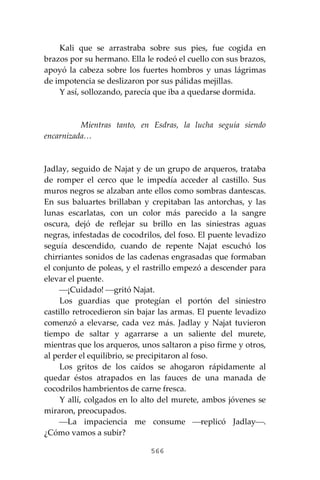 566
Kali que se arrastraba sobre sus pies, fue cogida en
brazos por su hermano. Ella le rodeó el cuello con sus brazos,
apoyó la cabeza sobre los fuertes hombros y unas lágrimas
de impotencia se deslizaron por sus pálidas mejillas.
Y así, sollozando, parecía que iba a quedarse dormida.
Mientras tanto, en Esdras, la lucha seguía siendo
encarnizada…
Jadlay, seguido de Najat y de un grupo de arqueros, trataba
de romper el cerco que le impedía acceder al castillo. Sus
muros negros se alzaban ante ellos como sombras dantescas.
En sus baluartes brillaban y crepitaban las antorchas, y las
lunas escarlatas, con un color más parecido a la sangre
oscura, dejó de reflejar su brillo en las siniestras aguas
negras, infestadas de cocodrilos, del foso. El puente levadizo
seguía descendido, cuando de repente Najat escuchó los
chirriantes sonidos de las cadenas engrasadas que formaban
el conjunto de poleas, y el rastrillo empezó a descender para
elevar el puente.
⎯¡Cuidado! ⎯gritó Najat.
Los guardias que protegían el portón del siniestro
castillo retrocedieron sin bajar las armas. El puente levadizo
comenzó a elevarse, cada vez más. Jadlay y Najat tuvieron
tiempo de saltar y agarrarse a un saliente del murete,
mientras que los arqueros, unos saltaron a piso firme y otros,
al perder el equilibrio, se precipitaron al foso.
Los gritos de los caídos se ahogaron rápidamente al
quedar éstos atrapados en las fauces de una manada de
cocodrilos hambrientos de carne fresca.
Y allí, colgados en lo alto del murete, ambos jóvenes se
miraron, preocupados.
⎯La impaciencia me consume ⎯replicó Jadlay⎯.
¿Cómo vamos a subir?
 