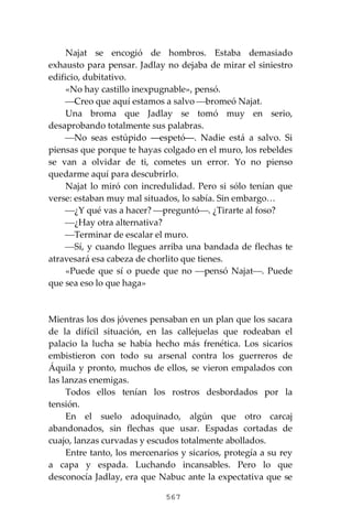 567
Najat se encogió de hombros. Estaba demasiado
exhausto para pensar. Jadlay no dejaba de mirar el siniestro
edificio, dubitativo.
«No hay castillo inexpugnable», pensó.
⎯Creo que aquí estamos a salvo ⎯bromeó Najat.
Una broma que Jadlay se tomó muy en serio,
desaprobando totalmente sus palabras.
⎯No seas estúpido ―espetó―. Nadie está a salvo. Si
piensas que porque te hayas colgado en el muro, los rebeldes
se van a olvidar de ti, cometes un error. Yo no pienso
quedarme aquí para descubrirlo.
Najat lo miró con incredulidad. Pero si sólo tenían que
verse: estaban muy mal situados, lo sabía. Sin embargo…
⎯¿Y qué vas a hacer? ⎯preguntó⎯. ¿Tirarte al foso?
⎯¿Hay otra alternativa?
⎯Terminar de escalar el muro.
⎯Sí, y cuando llegues arriba una bandada de flechas te
atravesará esa cabeza de chorlito que tienes.
«Puede que sí o puede que no ⎯pensó Najat⎯. Puede
que sea eso lo que haga»
Mientras los dos jóvenes pensaban en un plan que los sacara
de la difícil situación, en las callejuelas que rodeaban el
palacio la lucha se había hecho más frenética. Los sicarios
embistieron con todo su arsenal contra los guerreros de
Áquila y pronto, muchos de ellos, se vieron empalados con
las lanzas enemigas.
Todos ellos tenían los rostros desbordados por la
tensión.
En el suelo adoquinado, algún que otro carcaj
abandonados, sin flechas que usar. Espadas cortadas de
cuajo, lanzas curvadas y escudos totalmente abollados.
Entre tanto, los mercenarios y sicarios, protegía a su rey
a capa y espada. Luchando incansables. Pero lo que
desconocía Jadlay, era que Nabuc ante la expectativa que se
 