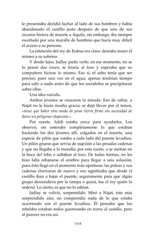 568
le presentaba decidió luchar al lado de sus hombres y había
abandonado el castillo justo después de que uno de sus
sicarios hiriera de muerte a Áquila, sin embargo, iba siempre
escoltado por una muralla de hombres que hacía muy difícil
el acceso a su persona.
La intención del rey de Esdras era clara: deseaba matar él
mismo a su sobrino.
Y desde lejos, Jadlay pudo verle; en ese momento, no se
lo pensó dos veces; se tiraría al foso y esperaba que su
compañero hiciese lo mismo. Eso sí, el salto tenía que ser
preciso; pues una vez en el agua, apenas tendrían tiempo
para salir a nado antes de que los cocodrilos se precipitaran
sobre ellos.
Una idea suicida.
Ambos jóvenes se cruzaron la mirada. Eso de saltar, a
Najat no le hacía mucha gracia; se dejó llevar por el temor,
«tiene que haber otro modo de pisar tierra firme sin necesidad de
darse un peligroso chapuzón.»
Por suerte, Addí estaba cerca para ayudarles. Los
observó, sin entender completamente lo que estaban
haciendo los dos jóvenes allí, colgados en el murete, una
especie de pilón que estaba a cada lado del puente levadizo.
Un pilón grueso que servía de sujeción a las pesadas cadenas
y que no llegaba a la muralla; por esta razón, o se metían en
la boca del lobo o saltaban al foso. De todas formas, no les
hizo falta rebanarse el cerebro para llegar a una solución,
pues ésta llegó en el momento más oportuno: las poleas y sus
cadenas chirriaron de nuevo y eso significaba que desde el
castillo iban a bajar el puente, seguramente para que algún
grupo descendiera por la rampa o quizá, fue el rey quién lo
ordenó. Lo cierto, es que no lo sabían.
Jadlay se volvió, sorprendido. Miró a Najat, éste más
sorprendido aún, no comprendía nada de lo que estaba
ocurriendo con el puente levadizo. Él pensaba que los
rebeldes estaban todos guerreando en torno al castillo, pero
al parecer no era así.
 