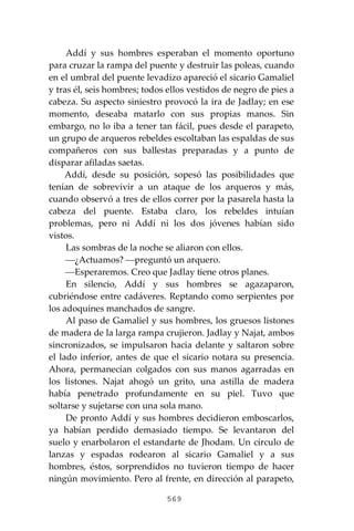 569
Addí y sus hombres esperaban el momento oportuno
para cruzar la rampa del puente y destruir las poleas, cuando
en el umbral del puente levadizo apareció el sicario Gamaliel
y tras él, seis hombres; todos ellos vestidos de negro de pies a
cabeza. Su aspecto siniestro provocó la ira de Jadlay; en ese
momento, deseaba matarlo con sus propias manos. Sin
embargo, no lo iba a tener tan fácil, pues desde el parapeto,
un grupo de arqueros rebeldes escoltaban las espaldas de sus
compañeros con sus ballestas preparadas y a punto de
disparar afiladas saetas.
Addí, desde su posición, sopesó las posibilidades que
tenían de sobrevivir a un ataque de los arqueros y más,
cuando observó a tres de ellos correr por la pasarela hasta la
cabeza del puente. Estaba claro, los rebeldes intuían
problemas, pero ni Addí ni los dos jóvenes habían sido
vistos.
Las sombras de la noche se aliaron con ellos.
⎯¿Actuamos? ⎯preguntó un arquero.
⎯Esperaremos. Creo que Jadlay tiene otros planes.
En silencio, Addí y sus hombres se agazaparon,
cubriéndose entre cadáveres. Reptando como serpientes por
los adoquines manchados de sangre.
Al paso de Gamaliel y sus hombres, los gruesos listones
de madera de la larga rampa crujieron. Jadlay y Najat, ambos
sincronizados, se impulsaron hacia delante y saltaron sobre
el lado inferior, antes de que el sicario notara su presencia.
Ahora, permanecían colgados con sus manos agarradas en
los listones. Najat ahogó un grito, una astilla de madera
había penetrado profundamente en su piel. Tuvo que
soltarse y sujetarse con una sola mano.
De pronto Addí y sus hombres decidieron emboscarlos,
ya habían perdido demasiado tiempo. Se levantaron del
suelo y enarbolaron el estandarte de Jhodam. Un círculo de
lanzas y espadas rodearon al sicario Gamaliel y a sus
hombres, éstos, sorprendidos no tuvieron tiempo de hacer
ningún movimiento. Pero al frente, en dirección al parapeto,
 