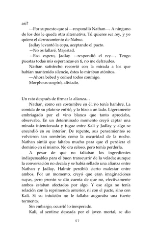 57
así?
⎯Por supuesto que sí ⎯respondió Nathan⎯. A ninguno
de los dos le queda otra alternativa. Tú quieres ser rey, y yo
quiero el derrocamiento de Nabuc.
Jadlay levantó la copa, aceptando el pacto.
—No os fallaré, Majestad.
—Eso espero, Jadlay —respondió el rey—. Tengo
puestas todas mis esperanzas en ti, no me defraudes.
Nathan satisfecho recorrió con la mirada a los que
habían mantenido silencio, éstos lo miraban atónitos.
⎯Ahora bebed y comed todos conmigo.
Morpheus suspiró, aliviado.
Un rato después de firmar la alianza…
Nathan, como era costumbre en él, no tenía hambre. La
comida de su plato se enfrió, y lo hizo a un lado. Ligeramente
embriagado por el vino blanco que tanto apreciaba,
observaba. En un determinado momento creyó captar una
mirada intencionada y fugaz entre Kali y Jadlay y algo se
encendió en su interior. De repente, sus pensamientos se
volvieron tan sombríos como la oscuridad de la noche.
Nathan sintió que faltaba mucho para que él perdiera el
dominio en sí mismo. No era celoso, pero temía perderla.
A pesar de que no faltaban los ingredientes
indispensables para el buen transcurrir de la velada; aunque
la conversación no decaía y se había sellado una alianza entre
Nathan y Jadlay, Halmir percibió cierto malestar entre
ambos. Por un momento, creyó que eran imaginaciones
suyas, pero pronto se dio cuenta de que no, efectivamente
ambos estaban afectados por algo. Y ese algo no tenía
relación con la reprimenda anterior, ni con el pacto, sino con
Kali. Si su intuición no le fallaba auguraba una fuerte
tormenta.
Sin embargo, ocurrió lo inesperado.
Kali, al sentirse deseada por el joven mortal, se dio
 