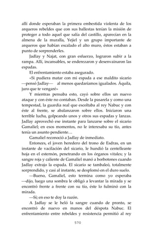 570
allí donde esperaban la primera embestida violenta de los
arqueros rebeldes que con sus ballestas tenían la misión de
proteger a todo aquel que salía del castillo, aparecían en la
almena de la muralla, Yejiel y un grupo importante de
arqueros que habían escalado el alto muro, éstos estaban a
punto de sorprenderles.
Jadlay y Najat, con gran esfuerzo, lograron subir a la
rampa. Allí, incansables, se enderezaron y desenvainaron las
espadas.
El enfrentamiento estaba asegurado.
«Si pudiera matar con mi espada a ese maldito sicario
⎯pensó Jadlay⎯ al menos quedaríamos igualados. Áquila,
juro que te vengaré»
Y mientras pensaba esto, cayó sobre ellos un nuevo
ataque y con éste no contaban. Desde la pasarela y como una
tempestad, la guardia real que escoltaba al rey Nabuc y con
éste al frente, se abalanzaron sobre ellos. Iniciaron una
terrible lucha, golpeando unos y otros sus espadas y lanzas.
Jadlay aprovechó ese instante para lanzarse sobre el sicario
Gamaliel; en esos momentos, no le interesaba su tío, antes
tenía un asunto pendiente…
Gamaliel reconoció a Jadlay de inmediato.
Entonces, el joven heredero del trono de Esdras, en un
instante de vacilación del sicario, le hundió la centelleante
hoja en el esternón, penetrando en los órganos vitales; y la
sangre roja y caliente de Gamaliel manó a borbotones cuando
Jadlay extrajo la espada. El sicario se tambaleó, totalmente
sorprendido, y casi al instante, se desplomó en el duro suelo.
⎯Bueno, Gamaliel, esto termina como yo esperaba
⎯dijo, luego una sombra le obligó a levantar la mirada y se
encontró frente a frente con su tío, éste lo fulminó con la
mirada.
⎯Sí; en eso te doy la razón.
A Jadlay se le heló la sangre cuando de pronto, se
encontró de nuevo en manos del déspota Nabuc. El
enfrentamiento entre rebeldes y resistencia permitió al rey
 