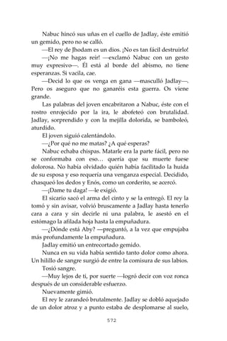 572
Nabuc hincó sus uñas en el cuello de Jadlay, éste emitió
un gemido, pero no se calló.
⎯El rey de Jhodam es un dios. ¡No es tan fácil destruirlo!
⎯¡No me hagas reír! ⎯exclamó Nabuc con un gesto
muy expresivo⎯. Él está al borde del abismo, no tiene
esperanzas. Si vacila, cae.
⎯Decid lo que os venga en gana ⎯masculló Jadlay⎯.
Pero os aseguro que no ganaréis esta guerra. Os viene
grande.
Las palabras del joven encabritaron a Nabuc, éste con el
rostro enrojecido por la ira, le abofeteó con brutalidad.
Jadlay, sorprendido y con la mejilla dolorida, se bamboleó,
aturdido.
El joven siguió calentándolo.
⎯¿Por qué no me matas? ¿A qué esperas?
Nabuc echaba chispas. Matarle era la parte fácil, pero no
se conformaba con eso… quería que su muerte fuese
dolorosa. No había olvidado quién había facilitado la huida
de su esposa y eso requería una venganza especial. Decidido,
chasqueó los dedos y Enós, como un corderito, se acercó.
⎯¡Dame tu daga! ⎯le exigió.
El sicario sacó el arma del cinto y se la entregó. El rey la
tomó y sin avisar, volvió bruscamente a Jadlay hasta tenerlo
cara a cara y sin decirle ni una palabra, le asestó en el
estómago la afilada hoja hasta la empuñadura.
⎯¿Dónde está Aby? ―preguntó, a la vez que empujaba
más profundamente la empuñadura.
Jadlay emitió un entrecortado gemido.
Nunca en su vida había sentido tanto dolor como ahora.
Un hilillo de sangre surgió de entre la comisura de sus labios.
Tosió sangre.
⎯Muy lejos de ti, por suerte ⎯logró decir con voz ronca
después de un considerable esfuerzo.
Nuevamente gimió.
El rey le zarandeó brutalmente. Jadlay se dobló aquejado
de un dolor atroz y a punto estaba de desplomarse al suelo,
 