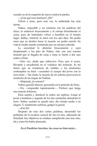 573
cuando su tío lo empotró de nuevo contra la piedra.
⎯¿Con qué esas tenemos? ¿Eh?
Volvió a toser, pero esta vez, la embestida fue más
fuerte.
Nabuc, impasible y no contento con las palabras del
chico, lo enderezó bruscamente y le extrajo brutalmente el
arma, para de inmediato volver a hundirla en el mismo
lugar. Jadlay, inmóvil, lo miró con los ojos fijos. No podía
creer que su destino fuese la muerte, no podía creerlo. Su
vida le estaba siendo arrebatada por un asesino cobarde.
La oscuridad le abofeteó bruscamente y cayó
desplomado a los pies de Nabuc, éste con una sonrisa
triunfal que le llegaba de oreja a oreja se limitó a dar una
orden a Enós.
⎯Esta vez, dudo que sobreviva. Pero, por si acaso,
llévatelo y encadénalo en el voladizo del matacán. Es mi
deseo que su resistencia de inútiles y los jhodamíes
contemplen su final ⎯zarandeó el cuerpo del joven con la
recia bota⎯. Sin duda, la muerte de mi sobrino provocará la
rendición de las tropas de Nathan.
⎯Majestad, ¿lo remato?
Nabuc guardó silencio, pensando en la petición de Enós.
⎯No ⎯respondió tajantemente⎯. Prefiero que tenga
una muerte dolorosa.
Enós asintió y obedeció la orden sin replicar. Cargó al
joven a hombros y seguido de los dos centinelas abandonó la
torre. Nabuc cuando se quedó solo, dio rienda suelta a su
alegría. Y, totalmente eufórico, golpeó la pared.
⎯¡Por fin!
Después de esas dos cortas palabras, descendió los
peldaños de la escalera caracol de tres en tres, rebosante de
felicidad. Sus objetivos se estaban cumpliendo uno tras otro,
tal y como los había planeado.
En el Panthĕon Sacrātus, las cosas no iban mejor…
 