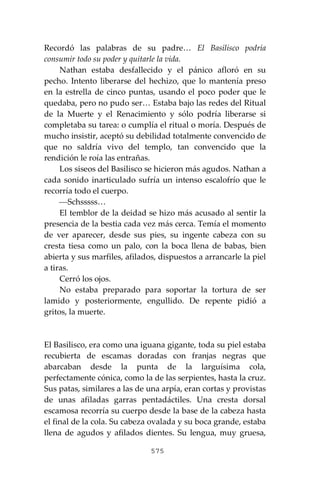 575
Recordó las palabras de su padre… El Basilisco podría
consumir todo su poder y quitarle la vida.
Nathan estaba desfallecido y el pánico afloró en su
pecho. Intento liberarse del hechizo, que lo mantenía preso
en la estrella de cinco puntas, usando el poco poder que le
quedaba, pero no pudo ser… Estaba bajo las redes del Ritual
de la Muerte y el Renacimiento y sólo podría liberarse si
completaba su tarea: o cumplía el ritual o moría. Después de
mucho insistir, aceptó su debilidad totalmente convencido de
que no saldría vivo del templo, tan convencido que la
rendición le roía las entrañas.
Los siseos del Basilisco se hicieron más agudos. Nathan a
cada sonido inarticulado sufría un intenso escalofrío que le
recorría todo el cuerpo.
⎯Schsssss…
El temblor de la deidad se hizo más acusado al sentir la
presencia de la bestia cada vez más cerca. Temía el momento
de ver aparecer, desde sus pies, su ingente cabeza con su
cresta tiesa como un palo, con la boca llena de babas, bien
abierta y sus marfiles, afilados, dispuestos a arrancarle la piel
a tiras.
Cerró los ojos.
No estaba preparado para soportar la tortura de ser
lamido y posteriormente, engullido. De repente pidió a
gritos, la muerte.
El Basilisco, era como una iguana gigante, toda su piel estaba
recubierta de escamas doradas con franjas negras que
abarcaban desde la punta de la larguísima cola,
perfectamente cónica, como la de las serpientes, hasta la cruz.
Sus patas, similares a las de una arpía, eran cortas y provistas
de unas afiladas garras pentadáctiles. Una cresta dorsal
escamosa recorría su cuerpo desde la base de la cabeza hasta
el final de la cola. Su cabeza ovalada y su boca grande, estaba
llena de agudos y afilados dientes. Su lengua, muy gruesa,
 