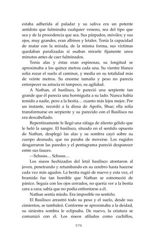 576
estaba adherida al paladar y su saliva era un potente
antídoto que fulminaba cualquier veneno, sea del tipo que
sea y de la procedencia que sea. Sus párpados, móviles; y sus
ojos, muy grandes, eran albinos y letales. Tenía la capacidad
de matar con la mirada, de la misma forma, sus víctimas
quedaban paralizadas si osaban mirarle fijamente unos
minutos antes de caer fulminados.
Tenía alas y éstas eran espinosas, su longitud se
aproximaba a los quince metros cada una. Su vientre blanco
solía rozar el suelo al caminar, y medía en su totalidad más
de veinte metros. Su enorme tamaño y peso no parecía
entorpecer su astucia ni tampoco, su agilidad.
A Nathan, el basilisco, le pareció una serpiente tan
grande que él parecía una hormiguita a su lado. Nunca había
temido a nadie, pero a la bestia… cuanto más lejos mejor. Por
un instante, recordó a la diosa de Apofis, Shue; ella solía
transformarse en serpiente y su parecido con el Basilisco no
era descabellado.
Repentinamente le llegó una ráfaga de aliento gélido que
le heló la sangre. El basilisco, situado en el sentido opuesto
de Nathan, desplegó las alas y su sombra cayó sobre su
cuerpo desnudo, que no paraba de moverse. Los rugidos
desgarraron las paredes y el pentagrama pareció desparecer
entre sus fauces.
⎯Schssss… Schssss…
Los siseos hechizados del letal basilisco atontaron al
joven, penetrando y retumbando en su cerebro hasta hacerse
cada vez más agudos. La bestia rugió de nuevo y esta vez, el
bramido fue tan horrible que Nathan se estremeció de
pánico. Seguía con los ojos cerrados, no quería ver a la bestia
cara a cara; sabía que no podía enfrentarse a él.
Nathan sentía miedo. Era imposible no sentirlo.
El Basilisco arrastró todo su peso y el suelo, desde sus
cimientos, se tambaleó. Conforme se aproximaba a la deidad,
su siniestra sombra le eclipsaba. De nuevo, la criatura se
comunicó con él. Los siseos afilados como cuchillos,
 
