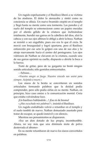578
Un rugido espeluznante y el Basilisco liberó a su víctima
de las ataduras. El dolor lo atenazaba y sintió como su
conciencia se diluía. Un nuevo bramido crepitó en el templo
y llegó hasta su mente como una tormenta. Las paredes y el
suelo del templo se estremecieron como un papiro mecidas
por el aliento gélido de la criatura que inclinándose
totalmente, hundió sus garras en la cabellera del dios, alzó la
cabeza y con sus ojos albinos lo obligó a abrir la boca. Nathan
se resistió a ser engullido, pues eso era lo que él creía. Se
movió con brusquedad y logró apartarse, pero el Basilisco
enfurecido por ese acto lo golpeó con una de sus alas y lo
atrajo nuevamente hacia el centro del pentagrama. Los ojos
vidriosos de Nathan se clavaron en la criatura, cuando una
de sus garras oprimió su cuello, dispuesto a abrirle la boca a
la fuerza.
Trató de gritar, pero de su garganta no brotó ningún
sonido articulado; sólo gemidos entrecortados.
⎯Schssss…
«Vuestra sangre es fuego. Nuestro vínculo nos unirá para
siempre. Acéptalo o muere.»
Los siseos de la bestia se convirtieron en sonidos
articulados formando palabras que la deidad podía
comprender, pero sólo podía oírlas en su mente. Nathan, en
principio, hizo caso omiso a la comunicación mental. Creía
que estaba volviéndose loco.
¡Un basilisco hablándole…! ¡Eso ni de broma!
«¿Has escuchado mis palabras?», insistió el Basilisco.
Un rugido endiablado volvió a retumbar en el templo y
el suelo tembló de nuevo. Nathan demasiado asustado para
tratar de escapar, se quedó inmóvil y en silencio.
Mientras sus pensamientos se dispararon.
«Era un dios dotado de luz propia, incombustible.
Ahora, no soy más que una diminuta mota de polvo
desterrada al abismo»
En su mente retumbaron de nuevo los siseos convertidos
en palabras.
 