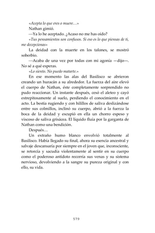 579
«Acepta lo que eres o muere…»
Nathan gimió.
⎯Ya lo he aceptado. ¿Acaso no me has oído?
«Tus pensamientos son confusos. Si eso es lo que piensas de ti,
me decepcionas»
La deidad con la muerte en los talones, se mostró
soberbio.
⎯Acaba de una vez por todas con mi agonía —dijo―.
No sé a qué esperas.
«Lo siento. No puedo matarte.»
En ese momento las alas del Basilisco se abrieron
creando un huracán a su alrededor. La fuerza del aire elevó
el cuerpo de Nathan, éste completamente sorprendido no
pudo reaccionar. Un instante después, cesó el aleteo y cayó
estrepitosamente al suelo, perdiendo el conocimiento en el
acto. La bestia rugiendo y con hilillos de saliva deslizándose
entre sus colmillos, inclinó su cuerpo, abrió a la fuerza la
boca de la deidad y escupió en ella un chorro espeso y
viscoso de saliva grisácea. El líquido fluía por la garganta de
Nathan como una bendición.
Después…
Un extraño humo blanco envolvió totalmente al
Basilisco. Había llegado su final, ahora su esencia ancestral y
salvaje descansaría por siempre en el joven que, inconsciente,
se retorcía y sacudía violentamente al sentir en su cuerpo
como el poderoso antídoto recorría sus venas y su sistema
nervioso, devolviendo a la sangre su pureza original y con
ello, su vida.
 