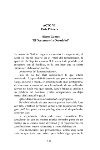 580
ACTO VI
Parte Primera
Hieros Gamos
“El Descenso y la Oscuridad”
La mente de Nathan vagaba sin rumbo. La experiencia, al
sufrir su propia muerte en el ritual del renacimiento, la
aparición de Saphira cuando él lo creía todo perdido y el
encuentro con el Basilisco, es lo que hace que se sienta
iniciado en el desconocimiento.
Los terrores del Sanctasanctórum.
Para él, no fue fácil comprender lo que estaba
ocurriendo. Aceptar definitivamente que por su sangre corre
fuego. Iniciarse o morir… Nathan hundido en el pentagrama,
sin atreverse a mover ni un solo músculo de su maltrecho
cuerpo, no hacía más que pensar, dando fatigosas vueltas a
las palabras del Basilisco. ¡Había desaparecido sin dejar
rastro! ¿En la nada? o quizá…
«¿Qué demonios está ocurriendo?», se preguntó.
Se había salvado de una muerte que era inevitable. Una
vez más, le habían permitido vencer a sus adversarios. Pero,
¿por qué? Era, pues, un ser privilegiado por el simple hecho
de ser un dios.
La experiencia había sido muy traumática. Era
consciente de que su muerte mística formaba parte de un
cambio en su estado como divinidad y el renacimiento era
considerado un nuevo nacimiento a través del útero de…
Dejó inconclusos sus pensamientos. Como dios sabía
todo lo que tenía que saber, pero había algo que se le
 