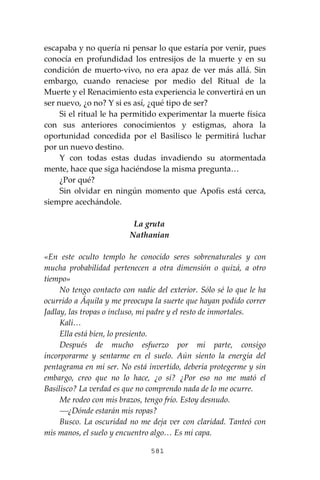 581
escapaba y no quería ni pensar lo que estaría por venir, pues
conocía en profundidad los entresijos de la muerte y en su
condición de muerto-vivo, no era apaz de ver más allá. Sin
embargo, cuando renaciese por medio del Ritual de la
Muerte y el Renacimiento esta experiencia le convertirá en un
ser nuevo, ¿o no? Y si es así, ¿qué tipo de ser?
Si el ritual le ha permitido experimentar la muerte física
con sus anteriores conocimientos y estigmas, ahora la
oportunidad concedida por el Basilisco le permitirá luchar
por un nuevo destino.
Y con todas estas dudas invadiendo su atormentada
mente, hace que siga haciéndose la misma pregunta…
¿Por qué?
Sin olvidar en ningún momento que Apofis está cerca,
siempre acechándole.
La gruta
Nathanian
«En este oculto templo he conocido seres sobrenaturales y con
mucha probabilidad pertenecen a otra dimensión o quizá, a otro
tiempo»
No tengo contacto con nadie del exterior. Sólo sé lo que le ha
ocurrido a Áquila y me preocupa la suerte que hayan podido correr
Jadlay, las tropas o incluso, mi padre y el resto de inmortales.
Kali…
Ella está bien, lo presiento.
Después de mucho esfuerzo por mi parte, consigo
incorporarme y sentarme en el suelo. Aún siento la energía del
pentagrama en mi ser. No está invertido, debería protegerme y sin
embargo, creo que no lo hace, ¿o sí? ¿Por eso no me mató el
Basilisco? La verdad es que no comprendo nada de lo me ocurre.
Me rodeo con mis brazos, tengo frío. Estoy desnudo.
⎯¿Dónde estarán mis ropas?
Busco. La oscuridad no me deja ver con claridad. Tanteó con
mis manos, el suelo y encuentro algo… Es mi capa.
 