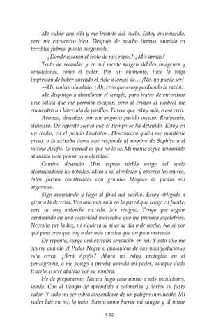 582
Me cubro con ella y me levanto del suelo. Estoy entumecido,
pero me encuentro bien. Después de mucho tiempo, sumido en
terribles fiebres, puedo asegurarlo.
⎯¿Dónde estarán el resto de mis ropas? ¿Mis armas?
Trato de recordar y en mi mente surgen débiles imágenes y
sensaciones, como el volar. Por un momento, tuve la vaga
impresión de haber surcado el cielo a lomos de… ¡No, no puede ser!
⎯Un unicornio alado. ¡Ah, creo que estoy perdiendo la razón!
Me dispongo a abandonar el templo, para tratar de encontrar
una salida que me permita escapar, pero al cruzar el umbral me
encuentro un laberinto de pasillos. Parece que estoy solo, o eso creo.
Avanzo, descalzo, por un angosto pasillo oscuro. Realmente,
siniestro. De repente siento que el tiempo se ha detenido. Estoy en
un limbo, en el propio Panthĕon. Desconozco quién me mantiene
preso, o la extraña dama que responde al nombre de Saphira o el
mismo Apofis. La verdad es que no lo sé. Mi mente sigue demasiado
aturdida para pensar con claridad.
Camino despacio. Una espesa niebla surge del suelo
alcanzándome los tobillos. Miro a mí alrededor y observo los muros,
éstos fueron construidos con grandes bloques de piedra sin
argamasa.
Sigo avanzando y llego al final del pasillo. Estoy obligado a
girar a la derecha. Veo una ménsula en la pared que tengo en frente,
pero no hay antorcha en ella. Me resigno. Tengo que seguir
caminando en una oscuridad mortecina que me provoca escalofríos.
Necesito ver la luz, ni siquiera sé si es de día o de noche. No sé por
qué pero creo que voy a dar más vueltas que un pato mareado.
De repente, surge una extraña sensación en mí. Y esto sólo me
ocurre cuando el Poder Negro o cualquiera de sus manifestaciones
esta cerca. ¿Será Apofis? Ahora no estoy protegido en el
pentagrama, o me pongo a prueba usando mi poder, aunque dudo
tenerlo, o seré abatido por su sombra.
He de prepararme. Nunca hago caso omiso a mis intuiciones,
jamás. Con el tiempo he aprendido a valorarlas y darles su justo
valor. Y todo mi ser vibra avisándome de un peligro inminente. Mi
poder late en mí, lo noto. Siento como hierve mi sangre y al mirar
 