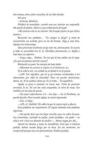 583
mis manos, éstas están envueltas de un halo dorado.
Mi aura.
⎯Gracias, Basilisco.
Palidecí de inmediato, cuando una voz interior me respondió.
Me quedé de piedra. Ahora si que estaba fuera de lugar.
«Mi esencia está en tu interior. No busques fuera, lo que tienes
dentro.»
Recuerdo sus palabras… “Tu sangre es fuego” y trato de
encontrarles un sentido, pero no me da tiempo. Algo o, más bien,
alguien me interrumpe.
Una presencia tenebrosa surge ante mi, amenazante. Se acerca
y toda su oscuridad con él. Lo identifico plenamente, es Apofis o
más bien, su espectro.
⎯Vaya, vaya… Nathan. Ya veo que te has salido con la tuya.
¿Es qué no piensas morirte nunca?
Retrocedí un paso. Su energía me hace daño.
⎯Mientras tu esencia se respire en el Universo, no.
Él se echó a reír. La verdad no sé dónde le ve la gracia.
⎯¡Oh! Eso significa, que tú y yo estamos condenados a ser
adversarios por toda la eternidad. Pues no puedes destruirme;
ahora, no. Sí tú existes, existo yo. Es el trato… Tú equilibrio.
Apofis se puso a caminar en torno mío. Trata de ponerme
nervioso, lo sé. Yo con las cejas arqueadas, le miro de reojo. Ese
maldito ser me saca de quicio.
⎯No osaré enfrentarme a ti ⎯me dijo⎯. En el Panthĕon, no
puedo hacerlo. Pero cuando salgas, te estaré esperando.
⎯Eso, sí salgo.
⎯¡Oh, sí! ¡Saldrás! No sabes la que te espera aquí y afuera.
Esas palabras me inquietaron. Él siguió soltando más palabras
viperinas.
⎯No puedo decir que les haya vencido, pues no valen la pena.
Los inmortales, incluido tu padre, están fundidos, sin poder ⎯se
echó a reír e hizo un ademán de desdén⎯ . Ahora vagan por ahí…
Apreté los dientes y tensé la mandíbula. Creo que si hubiera
podido, habría sacado fuego por la boca. En ese momento, no
comprendí porque tuve ese pensamiento. Estaba perplejo.
 