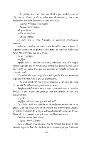 585
⎯Es posible que, no. Pero no olvides que también eres el
objetivo de Nabuc y Festo, ellos con el oráculo y sus artes
hechiceras, tratarán de invocarte para destruirte.
⎯¿A mí? No sabes lo que dices.
⎯Pareces sorprendido.
Me puse tieso.
⎯No, en absoluto.
⎯¿Estás seguro?
Le miré con el ceño fruncido. Él continuó poniéndome
nervioso.
⎯Bueno, pueden ocurrirte cosas horribles ⎯me dijo⎯. Si
supieras cuáles son los planes de los Seres, te pondrías hecho una
furia. Me sorprende que no lo sepas.
Di un respingo.
⎯¿Qué?
Apofis echó a caminar de nuevo alrededor mía. Yo tragué
saliva, supongo que en ese instante estaba más blanco que la leche,
pues noté un sudor frío que me recorrió la espalda. Seguía sin
entender nada.
El endiablado espectro gruñó a mi espalda. En ese momento,
supe que él no me diría lo que yo quería saber.
⎯La enemistad entre tú y yo es evidente y me temo que será
eterna. Así ha sido siempre y así siempre será.
Apofis acabó de hablar en un tono retumbante que no admitía
réplica. Y yo, estaba tan perplejo que no atinaba ni con mis
pensamientos.
Le grité.
⎯¿Qué es lo que crees que sabes de mí?
De súbito noté un cambio en el ambiente mortecino de la
gruta. Una voz femenina que ya conocía, nos interrumpió. Apofis,
se volvió bruscamente y rugió estruendosamente como un felino.
Yo en alerta, retrocedí y me golpee la espalda con el muro.
Grité de nuevo, insistiendo.
⎯¿Qué sabes? ¡Dímelo!
Note a Apofis muy enojado con la esencia que poco a poco
invadía la gruta. Era ella, Saphira, la hermosa mujer que tenía una
 