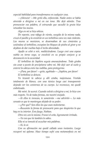 586
especial habilidad para transformarse en cualquier cosa.
⎯¡Silencio! ⎯Me gritó ella, enfurecida. Nadie antes se había
atrevido a dirigirse a mí en ese tono. Me dejó atónito. Tras
pronunciar esa palabra, el estruendo que sacudió la gruta hizo
retumbar los muros.
Algo en mí se hizo añicos.
De repente, una ráfaga de viento, surgida de la misma nada,
cruzó el pasillo y la envolvió en un torbellino cara vez más violento.
Los muros se movieron, se desarmaban de sus cimientos y
uniéndose al torbellino, escupían los bloques de piedra al girar y no
dejaban de dar vueltas bajo el techo abovedado.
Apofis se echó a reír, maldiciéndome. Luego creó una espesa
niebla en torno suyo, se envolvió en su propio conjuro y se
desvaneció en la oscuridad.
El torbellino de Saphira seguía amenazándome. Todo giraba
sin cesar a punto de precipitarse sobre mí. Me dejé caer al suelo y
enterré la cabeza entre las rodillas, para protegerme.
⎯¡Para, por favor! ⎯grite, agobiado⎯. ¡Saphira, por favor!
El torbellino se detuvo.
Yo levanté la cabeza y allí estaba, majestuosa. Vestida
totalmente de blanco, con una túnica larga casi transparente
dejando ver los contornos de su cuerpo. Lo reconozco, me quedé
embelesado.
Me miró. Se acercó. Cuando volvió a dirigirse a mí, lo hizo con
más respeto. Yo de todas formas, me mostré enojado.
⎯Si ellos te invocan, te someterán ⎯me advirtió⎯. Lo más
sensato es que te mantengas alejado de su poder.
⎯¿Por qué? Son ellos los que osan molestarme.
⎯Buscarán la forma de provocarte para que despiertes lo que
hay en tu interior. Eres fuego, Nathan.
Otra vez con lo mismo. Fruncí el ceño, ligeramente irritado.
⎯Ya veo que tú también lo sabes.
Ella ni se inmutó al escuchar mis palabras.
⎯Sí, lo sé.
Con su afirmación me quedé callado unos instantes. Luego
recuperé mi aplomo. Hace tiempo sufrí una metamorfosis en mi
 