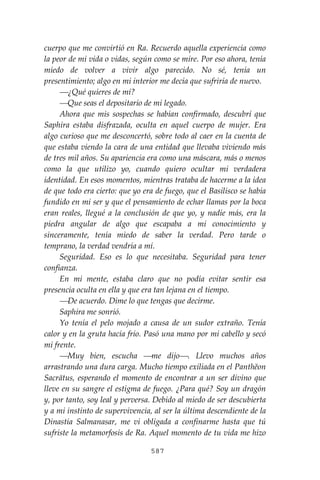 587
cuerpo que me convirtió en Ra. Recuerdo aquella experiencia como
la peor de mi vida o vidas, según como se mire. Por eso ahora, tenía
miedo de volver a vivir algo parecido. No sé, tenía un
presentimiento; algo en mi interior me decía que sufriría de nuevo.
⎯¿Qué quieres de mí?
⎯Que seas el depositario de mi legado.
Ahora que mis sospechas se habían confirmado, descubrí que
Saphira estaba disfrazada, oculta en aquel cuerpo de mujer. Era
algo curioso que me desconcertó, sobre todo al caer en la cuenta de
que estaba viendo la cara de una entidad que llevaba viviendo más
de tres mil años. Su apariencia era como una máscara, más o menos
como la que utilizo yo, cuando quiero ocultar mi verdadera
identidad. En esos momentos, mientras trataba de hacerme a la idea
de que todo era cierto: que yo era de fuego, que el Basilisco se había
fundido en mi ser y que el pensamiento de echar llamas por la boca
eran reales, llegué a la conclusión de que yo, y nadie más, era la
piedra angular de algo que escapaba a mi conocimiento y
sinceramente, tenía miedo de saber la verdad. Pero tarde o
temprano, la verdad vendría a mí.
Seguridad. Eso es lo que necesitaba. Seguridad para tener
confianza.
En mi mente, estaba claro que no podía evitar sentir esa
presencia oculta en ella y que era tan lejana en el tiempo.
⎯De acuerdo. Dime lo que tengas que decirme.
Saphira me sonrió.
Yo tenía el pelo mojado a causa de un sudor extraño. Tenía
calor y en la gruta hacía frío. Pasó una mano por mi cabello y secó
mi frente.
⎯Muy bien, escucha ⎯me dijo⎯. Llevo muchos años
arrastrando una dura carga. Mucho tiempo exiliada en el Panthĕon
Sacrātus, esperando el momento de encontrar a un ser divino que
lleve en su sangre el estigma de fuego. ¿Para qué? Soy un dragón
y, por tanto, soy leal y perversa. Debido al miedo de ser descubierta
y a mi instinto de supervivencia, al ser la última descendiente de la
Dinastía Salmanasar, me vi obligada a confinarme hasta que tú
sufriste la metamorfosis de Ra. Aquel momento de tu vida me hizo
 