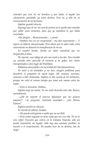 588
entender que eras tú, mi heredero y por tanto, el legado tan
celosamente guardado, ya tenía destino. Eres tú, y sólo tú, la
reencarnación de mi hermano.
Saphira guardó silencio.
Supongo que al ver mi cara de poema no le quedó más remedio
que callar unos instantes, para que yo asimilara lo que había
escuchado.
«Un dragón… Reencarnación…», pensé.
⎯Nathan eres un ser excepcional ⎯me dijo suavemente⎯. Y
espero no haberte decepcionado. Pero ahora que lo sabes todo, sería
conveniente no demorar la transferencia de mi ser.
Yo suspiré hondo. Sentía un dolor espiritual que me
desgarraba el alma.
De repente, una ráfaga de aire nos azotó a los dos. Nos invadió
un extraño olor, parecido al incienso y de golpe, nos vimos
transportados a otro lugar del Panthĕon.
Habíamos descendido a la oscuridad del Sanctasanctórum.
Yo miré a mí alrededor y no tuve ningún problema para
descubrir el propósito de aquel lugar. Mi corazón, nervioso,
comenzó a latir desbocado. Saphira se dio cuenta de mi turbación,
porque me miró al mismo tiempo que tomó mis manos entre las
suyas.
⎯Esto es necesario, Nathan.
Saphira leyó mi mente. Yo me sentí desnudo ante ella. Bueno,
mentalmente.
⎯¿He de superar el proceso alquímico que me quieres
imponer? ⎯le pregunté, sintiendo ansiedad⎯. ¿Un Hieros
Gamos?
Saphira asintió en silencio.
Yo sacudí mi cabeza, incapaz.
⎯No puedo entregarme a nadie que no sea Kali.
⎯Esta unión sagrada no tiene nada que ver con ella. Tú no le
eres infiel. Necesito que entres en la Cámara Nupcial, sólo así
puedo trasmitirte mi legado. Sólo hay dos caminos posibles: la
muerte o el renacimiento. No puedes huir de tu destino, has de
elegir.
 