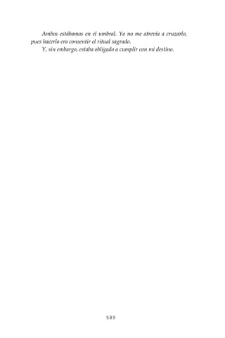 589
Ambos estábamos en el umbral. Yo no me atrevía a cruzarlo,
pues hacerlo era consentir el ritual sagrado.
Y, sin embargo, estaba obligado a cumplir con mi destino.
 