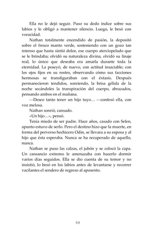 59
Ella no le dejó seguir. Puso su dedo índice sobre sus
labios y le obligó a mantener silencio. Luego, le besó con
voracidad.
Nathan totalmente encendido de pasión, la depositó
sobre el fresco manto verde, sosteniendo con un gozo tan
intenso que hasta sintió dolor, ese cuerpo aterciopelado que
se le brindaba; olvidó su naturaleza divina, olvidó su linaje
real, lo único que deseaba era amarla durante toda la
eternidad. La poseyó, de nuevo, con actitud insaciable; con
los ojos fijos en su rostro, observando cómo sus facciones
hermosas se transfiguraban con el éxtasis. Después
permanecieron tendidos, sonriendo, la brisa gélida de la
noche secándoles la transpiración del cuerpo, abrazados,
pensando ambos en el mañana.
⎯Deseo tanto tener un hijo tuyo… ⎯confesó ella, con
voz melosa.
Nathan sonrió, cansado.
«Un hijo…», pensó.
Tenía miedo de ser padre. Hace años, casado con Selen,
apunto estuvo de serlo. Pero el destino hizo que la muerte, en
forma del perverso hechicero Odin, se llevara a su esposa y al
hijo que ésta esperaba. Nunca se ha recuperado de aquello,
nunca.
Nathan se puso las calzas, el jubón y se colocó la capa.
Un cansancio extremo le amenazaba con hacerlo dormir
varios días seguidos. Ella se dio cuenta de su temor y no
insistió, lo besó en los labios antes de levantarse y recorrer
vacilantes el sendero de regreso al aposento.
 