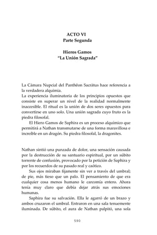 590
ACTO VI
Parte Segunda
Hieros Gamos
“La Unión Sagrada”
La Cámara Nupcial del Panthĕon Sacrātus hace referencia a
la verdadera alquimia.
La experiencia iluminatoria de los principios opuestos que
consiste en superar un nivel de la realidad normalmente
inaccesible. El ritual es la unión de dos seres opuestos para
convertirse en uno solo. Una unión sagrada cuyo fruto es la
piedra filosofal.
El Hiero Gamos de Saphira es un proceso alquímico que
permitirá a Nathan transmutarse de una forma maravillosa e
increíble en un dragón. Su piedra filosofal, la dragonites.
Nathan sintió una punzada de dolor, una sensación causada
por la destrucción de su santuario espiritual, por un súbito
torrente de confusión, provocado por la petición de Saphira y
por los recuerdos de su pasado real y caótico.
Sus ojos miraban fijamente sin ver a través del umbral;
de pie, más tieso que un palo. El pensamiento de que era
cualquier cosa menos humano le carcomía entero. Ahora
tenía muy claro que debía dejar atrás sus emociones
humanas.
Saphira fue su salvación. Ella le agarró de un brazo y
ambos cruzaron el umbral. Entraron en una sala tenuemente
iluminada. De súbito, el aura de Nathan palpitó, una sola
 