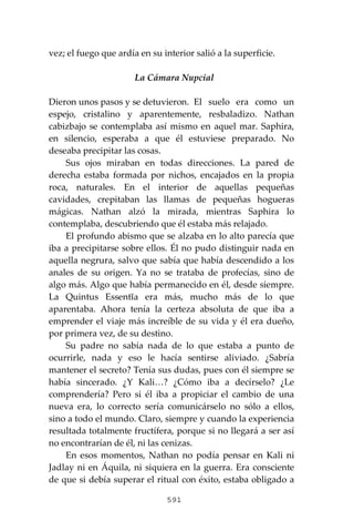 591
vez; el fuego que ardía en su interior salió a la superficie.
La Cámara Nupcial
Dieron unos pasos y se detuvieron. El suelo era como un
espejo, cristalino y aparentemente, resbaladizo. Nathan
cabizbajo se contemplaba así mismo en aquel mar. Saphira,
en silencio, esperaba a que él estuviese preparado. No
deseaba precipitar las cosas.
Sus ojos miraban en todas direcciones. La pared de
derecha estaba formada por nichos, encajados en la propia
roca, naturales. En el interior de aquellas pequeñas
cavidades, crepitaban las llamas de pequeñas hogueras
mágicas. Nathan alzó la mirada, mientras Saphira lo
contemplaba, descubriendo que él estaba más relajado.
El profundo abismo que se alzaba en lo alto parecía que
iba a precipitarse sobre ellos. Él no pudo distinguir nada en
aquella negrura, salvo que sabía que había descendido a los
anales de su origen. Ya no se trataba de profecías, sino de
algo más. Algo que había permanecido en él, desde siempre.
La Quintus Essentĭa era más, mucho más de lo que
aparentaba. Ahora tenía la certeza absoluta de que iba a
emprender el viaje más increíble de su vida y él era dueño,
por primera vez, de su destino.
Su padre no sabía nada de lo que estaba a punto de
ocurrirle, nada y eso le hacía sentirse aliviado. ¿Sabría
mantener el secreto? Tenía sus dudas, pues con él siempre se
había sincerado. ¿Y Kali…? ¿Cómo iba a decírselo? ¿Le
comprendería? Pero si él iba a propiciar el cambio de una
nueva era, lo correcto sería comunicárselo no sólo a ellos,
sino a todo el mundo. Claro, siempre y cuando la experiencia
resultada totalmente fructífera, porque si no llegará a ser así
no encontrarían de él, ni las cenizas.
En esos momentos, Nathan no podía pensar en Kali ni
Jadlay ni en Áquila, ni siquiera en la guerra. Era consciente
de que si debía superar el ritual con éxito, estaba obligado a
 