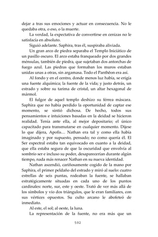 592
dejar a tras sus emociones y actuar en consecuencia. No le
quedaba otra, o eso, o la muerte.
La verdad, la expectativa de convertirse en cenizas no le
satisfacía en absoluto.
Siguió adelante. Saphira, tras él, suspiraba aliviada.
Un gran arco de piedra separaba el Templo Iniciático de
un pasillo oscuro. El arco estaba franqueado por dos grandes
ménsulas, también de piedra, que sujetaban dos antorchas de
fuego azul. Las piedras que formaban los muros estaban
unidas unas a otras, sin argamasa. Todo el Panthĕon era así.
Al fondo y en el centro, donde menos luz había, se erigía
una fuente alquímica; la fuente de la vida; y justo detrás, un
estrado y sobre su tarima de cristal, un altar hexagonal de
mármol.
El fulgor de aquel templo deshizo su férrea máscara.
Saphira que no había perdido la oportunidad de captar ese
momento, se sintió dichosa. De hecho, todos sus
pensamientos e intuiciones basadas en la deidad se hicieron
realidad. Tenía ante ella, al mejor depositario; el único
capacitado para transmutarse en cualquier momento. Dijese
lo que dijera, Apofis… Nathan era tal y como ella había
imaginado y por supuesto, pensado; no como quería él. El
Ser espectral estaba tan equivocado en cuanto a la deidad,
que ella estaba segura de que la oscuridad que envolvía al
sombrío ser e incluso su poder, desaparecerían durante algún
tiempo, nada más renacer Nathan en su nueva identidad.
Nathan ascendió, cariñosamente cogido de la mano por
Saphira, el primer peldaño del estrado y miró al suelo: cuatro
estrellas de seis puntas, rodeaban la fuente, se hallaban
estratégicamente situadas en cada uno de los puntos
cardinales: norte, sur, este y oeste. Trató de ver más allá de
los símbolos y vio dos triángulos, que le eran familiares, con
sus vértices opuestos. Su culto arcano le abofeteó de
inmediato.
Al este, el sol; al oeste, la luna.
La representación de la fuente, no era más que un
 