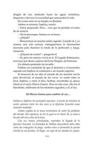593
dragón de oro, inclinado hacia las aguas cristalinas,
dispuesto a devorar la oscuridad que amenazaba la vida.
Era como estar en su templo, en Jhodam.
Ambos se miraron. Saphira, sonrió.
⎯Estoy preparado. Pero… creo que he perdido el rastro
de mi esencia.
⎯No te preocupes. Iremos en su busca.
⎯¿Dónde?
⎯Buscaremos en nuestra unión sagrada. Cuando tú y yo
seamos una sola esencia, conseguiremos la iluminación
necesaria para iluminar la senda de la perfección y luego,
renacerás.
⎯¿Dejarás de existir? ―preguntó él.
⎯Sí, pero mi esencia vivirá en ti. El Legado Salmanasar,
será tuyo por deseo expreso del Gran Dragón, mi hermano.
Un silencio profundo los invadió.
Nathan era consciente de que el descenso y el encuentro
sagrado con Saphira, le conduciría a un mundo superior.
El descenso de un dios al mundo de los muertos servía
para devolverle al mundo de los vivos. La unión entre la
luna, Saphira, y entre el dios, Nathan, encontraba su apoyo
ritual en el sacro Hieros Gamos. Pero en este caso, ella era el
hierofante, celebrante de los misterios sagrados; y él, el rey.
Un Hieros Gamos para cambiar de era…
Nathan y Saphira: los principios opuestos. A punto de iniciarse la
unión química entre los dos seres y la Quintus Essentĭa como
elemento mediador.
Ambos cogidos de la mano terminaron de subir los peldaños
del estrado. Sin separarse, la Ser lo guió en el ritual. Él, se situó a
los pies del sol; y ella, de la luna.
Con sus manos entrelazadas, esperaban la llegada de la
Quintus Essentĭa. La divinidad de Nathan descendería sobre ellos
como dos triángulos de fuego, unidos entre sí formando la quinta
estrella de seis puntas. Al llegar, un rayo de luz dorada los separó.
 