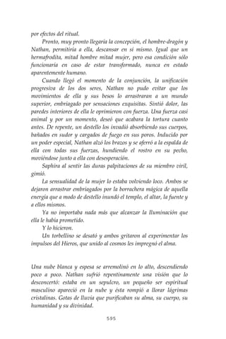595
por efectos del ritual.
Pronto, muy pronto llegaría la concepción, el hombre-dragón y
Nathan, permitiría a ella, descansar en sí mismo. Igual que un
hermafrodita, mitad hombre mitad mujer, pero esa condición sólo
funcionaría en caso de estar transformado, nunca en estado
aparentemente humano.
Cuando llegó el momento de la conjunción, la unificación
progresiva de los dos seres, Nathan no pudo evitar que los
movimientos de ella y sus besos lo arrastraran a un mundo
superior, embriagado por sensaciones exquisitas. Sintió dolor, las
paredes interiores de ella le oprimieron con fuerza. Una fuerza casi
animal y por un momento, deseó que acabara la tortura cuanto
antes. De repente, un destello los invadió absorbiendo sus cuerpos,
bañados en sudor y cargados de fuego en sus poros. Inducido por
un poder especial, Nathan alzó los brazos y se aferró a la espalda de
ella con todas sus fuerzas, hundiendo el rostro en su pecho,
moviéndose junto a ella con desesperación.
Saphira al sentir las duras palpitaciones de su miembro viril,
gimió.
La sensualidad de la mujer lo estaba volviendo loco. Ambos se
dejaron arrastrar embriagados por la borrachera mágica de aquella
energía que a modo de destello inundó el templo, el altar, la fuente y
a ellos mismos.
Ya no importaba nada más que alcanzar la Iluminación que
ella le había prometido.
Y lo hicieron.
Un torbellino se desató y ambos gritaron al experimentar los
impulsos del Hieros, que unido al cosmos les impregnó el alma.
Una nube blanca y espesa se arremolinó en lo alto, descendiendo
poco a poco. Nathan sufrió repentinamente una visión que lo
desconcertó: estaba en un sepulcro, un pequeño ser espiritual
masculino apareció en la nube y ésta rompió a llorar lágrimas
cristalinas. Gotas de lluvia que purificaban su alma, su cuerpo, su
humanidad y su divinidad.
 