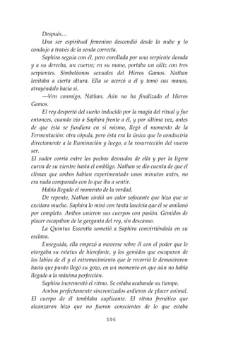 596
Después…
Una ser espiritual femenino descendió desde la nube y lo
condujo a través de la senda correcta.
Saphira seguía con él, pero enrollada por una serpiente dorada
y a su derecha, un cuervo; en su mano, portaba un cáliz con tres
serpientes. Simbolismos sexuales del Hieros Gamos. Nathan
levitaba a cierta altura. Ella se acercó a él y tomó sus manos,
atrayéndolo hacia sí.
⎯Ven conmigo, Nathan. Aún no ha finalizado el Hieros
Gamos.
El rey despertó del sueño inducido por la magia del ritual y fue
entonces, cuando vio a Saphira frente a él, y por última vez, antes
de que ésta se fundiera en sí mismo, llegó el momento de la
Fermentación: otra cópula, pero ésta era la única que lo conduciría
directamente a la Iluminación y luego, a la resurrección del nuevo
ser.
El sudor corría entre los pechos desnudos de ella y por la ligera
curva de su vientre hasta el ombligo. Nathan se dio cuenta de que el
clímax que ambos habían experimentado unos minutos antes, no
era nada comparado con lo que iba a sentir.
Había llegado el momento de la verdad.
De repente, Nathan sintió un calor sofocante que hizo que se
excitara mucho. Saphira lo miró con tanta lascivia que él se amilanó
por completo. Ambos unieron sus cuerpos con pasión. Gemidos de
placer escapaban de la garganta del rey, sin descanso.
La Quintus Essentĭa sometió a Saphira convirtiéndola en su
esclava.
Enseguida, ella empezó a moverse sobre él con el poder que le
otorgaba su estatus de hierofante, y los gemidos que escaparon de
los labios de él y el estremecimiento que le recorrió le demostraron
hasta que punto llegó su gozo, en un momento en que aún no había
llegado a la máxima perfección.
Saphira incrementó el ritmo. Se estaba acabando su tiempo.
Ambos perfectamente sincronizados ardieron de placer animal.
El cuerpo de él temblaba suplicante. El ritmo frenético que
alcanzaron hizo que no fueran conscientes de lo que estaba
 