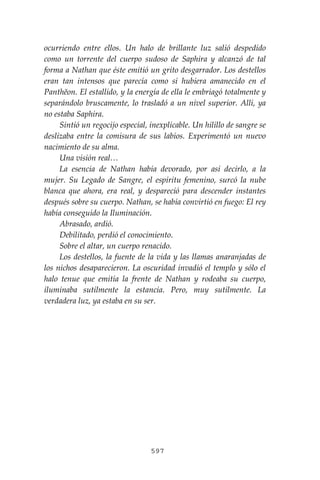 597
ocurriendo entre ellos. Un halo de brillante luz salió despedido
como un torrente del cuerpo sudoso de Saphira y alcanzó de tal
forma a Nathan que éste emitió un grito desgarrador. Los destellos
eran tan intensos que parecía como si hubiera amanecido en el
Panthĕon. El estallido, y la energía de ella le embriagó totalmente y
separándolo bruscamente, lo trasladó a un nivel superior. Allí, ya
no estaba Saphira.
Sintió un regocijo especial, inexplicable. Un hilillo de sangre se
deslizaba entre la comisura de sus labios. Experimentó un nuevo
nacimiento de su alma.
Una visión real…
La esencia de Nathan había devorado, por así decirlo, a la
mujer. Su Legado de Sangre, el espíritu femenino, surcó la nube
blanca que ahora, era real, y despareció para descender instantes
después sobre su cuerpo. Nathan, se había convirtió en fuego: El rey
había conseguido la Iluminación.
Abrasado, ardió.
Debilitado, perdió el conocimiento.
Sobre el altar, un cuerpo renacido.
Los destellos, la fuente de la vida y las llamas anaranjadas de
los nichos desaparecieron. La oscuridad invadió el templo y sólo el
halo tenue que emitía la frente de Nathan y rodeaba su cuerpo,
iluminaba sutilmente la estancia. Pero, muy sutilmente. La
verdadera luz, ya estaba en su ser.
 